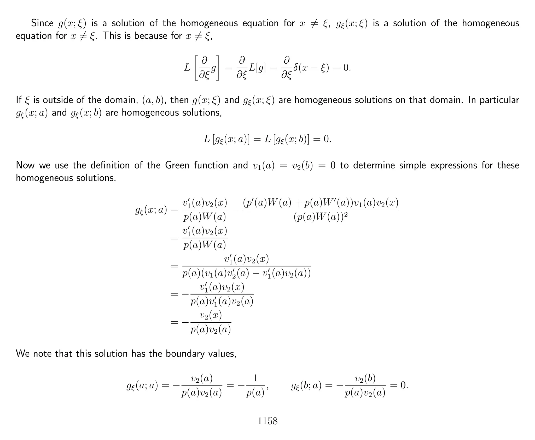 Since g(x; ξ) is a solution of the homogeneous equation for x = ξ, gξ(x; ξ) is a solution of the homogeneous
equation for x = ξ. This is because for x = ξ,
L
∂
∂ξ
g =
∂
∂ξ
L[g] =
∂
∂ξ
δ(x − ξ) = 0.
If ξ is outside of the domain, (a, b), then g(x; ξ) and gξ(x; ξ) are homogeneous solutions on that domain. In particular
gξ(x; a) and gξ(x; b) are homogeneous solutions,
L [gξ(x; a)] = L [gξ(x; b)] = 0.
Now we use the deﬁnition of the Green function and v1(a) = v2(b) = 0 to determine simple expressions for these
homogeneous solutions.
gξ(x; a) =
v1(a)v2(x)
p(a)W(a)
−
(p (a)W(a) + p(a)W (a))v1(a)v2(x)
(p(a)W(a))2
=
v1(a)v2(x)
p(a)W(a)
=
v1(a)v2(x)
p(a)(v1(a)v2(a) − v1(a)v2(a))
= −
v1(a)v2(x)
p(a)v1(a)v2(a)
= −
v2(x)
p(a)v2(a)
We note that this solution has the boundary values,
gξ(a; a) = −
v2(a)
p(a)v2(a)
= −
1
p(a)
, gξ(b; a) = −
v2(b)
p(a)v2(a)
= 0.
1158
 