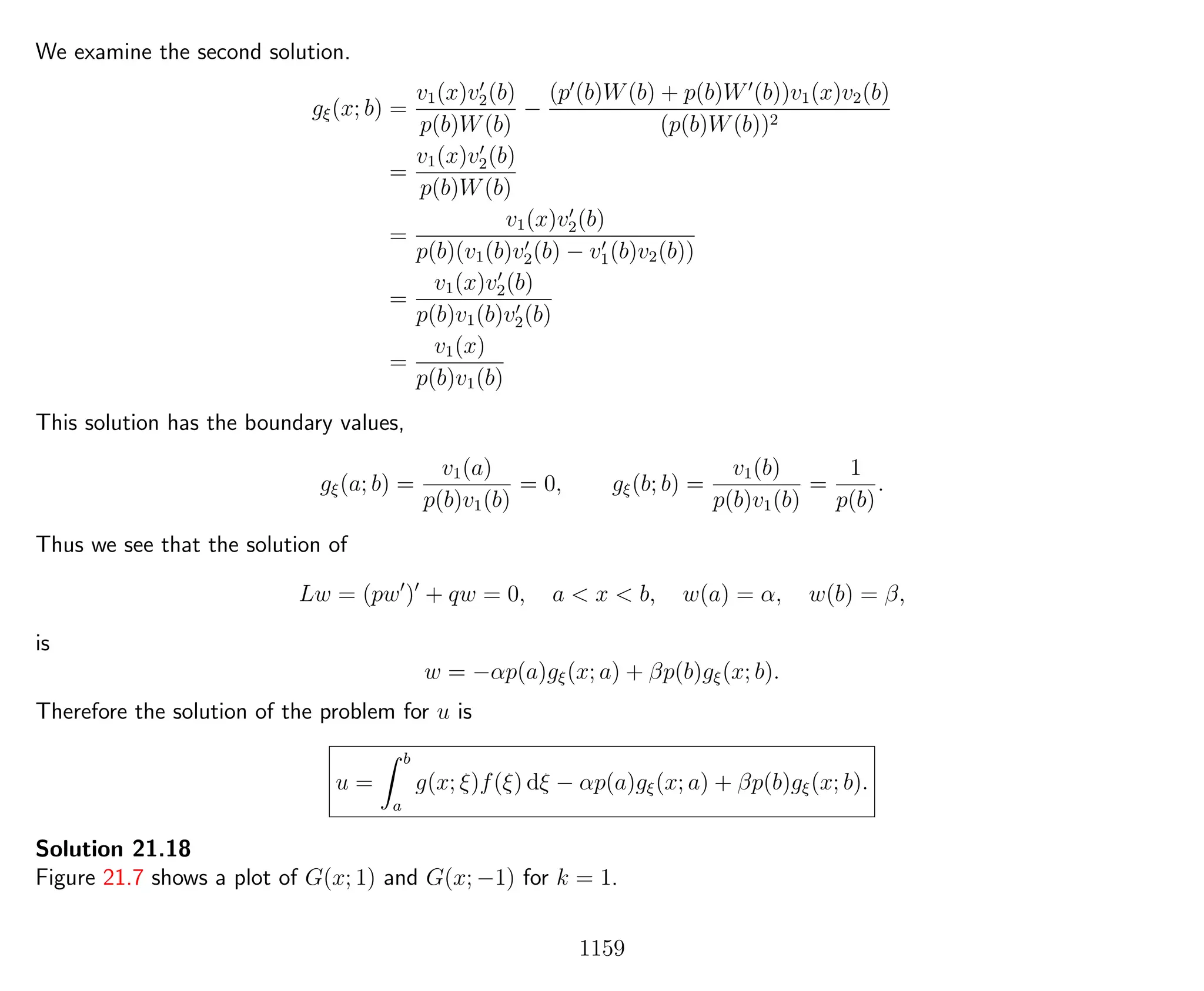 We examine the second solution.
gξ(x; b) =
v1(x)v2(b)
p(b)W(b)
−
(p (b)W(b) + p(b)W (b))v1(x)v2(b)
(p(b)W(b))2
=
v1(x)v2(b)
p(b)W(b)
=
v1(x)v2(b)
p(b)(v1(b)v2(b) − v1(b)v2(b))
=
v1(x)v2(b)
p(b)v1(b)v2(b)
=
v1(x)
p(b)v1(b)
This solution has the boundary values,
gξ(a; b) =
v1(a)
p(b)v1(b)
= 0, gξ(b; b) =
v1(b)
p(b)v1(b)
=
1
p(b)
.
Thus we see that the solution of
Lw = (pw ) + qw = 0, a < x < b, w(a) = α, w(b) = β,
is
w = −αp(a)gξ(x; a) + βp(b)gξ(x; b).
Therefore the solution of the problem for u is
u =
b
a
g(x; ξ)f(ξ) dξ − αp(a)gξ(x; a) + βp(b)gξ(x; b).
Solution 21.18
Figure 21.7 shows a plot of G(x; 1) and G(x; −1) for k = 1.
1159
 