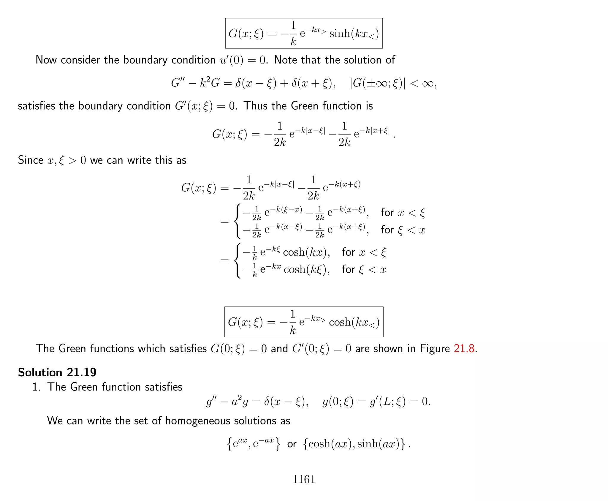G(x; ξ) = −
1
k
e−kx>
sinh(kx<)
Now consider the boundary condition u (0) = 0. Note that the solution of
G − k2
G = δ(x − ξ) + δ(x + ξ), |G(±∞; ξ)| < ∞,
satisﬁes the boundary condition G (x; ξ) = 0. Thus the Green function is
G(x; ξ) = −
1
2k
e−k|x−ξ|
−
1
2k
e−k|x+ξ|
.
Since x, ξ > 0 we can write this as
G(x; ξ) = −
1
2k
e−k|x−ξ|
−
1
2k
e−k(x+ξ)
=
− 1
2k
e−k(ξ−x)
− 1
2k
e−k(x+ξ)
, for x < ξ
− 1
2k
e−k(x−ξ)
− 1
2k
e−k(x+ξ)
, for ξ < x
=
−1
k
e−kξ
cosh(kx), for x < ξ
−1
k
e−kx
cosh(kξ), for ξ < x
G(x; ξ) = −
1
k
e−kx>
cosh(kx<)
The Green functions which satisﬁes G(0; ξ) = 0 and G (0; ξ) = 0 are shown in Figure 21.8.
Solution 21.19
1. The Green function satisﬁes
g − a2
g = δ(x − ξ), g(0; ξ) = g (L; ξ) = 0.
We can write the set of homogeneous solutions as
eax
, e−ax
or {cosh(ax), sinh(ax)} .
1161
 