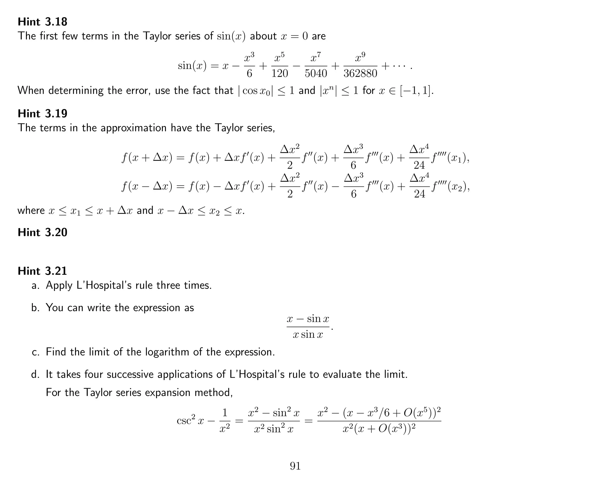 Hint 3.18
The ﬁrst few terms in the Taylor series of sin(x) about x = 0 are
sin(x) = x −
x3
6
+
x5
120
−
x7
5040
+
x9
362880
+ · · · .
When determining the error, use the fact that | cos x0| ≤ 1 and |xn
| ≤ 1 for x ∈ [−1, 1].
Hint 3.19
The terms in the approximation have the Taylor series,
f(x + ∆x) = f(x) + ∆xf (x) +
∆x2
2
f (x) +
∆x3
6
f (x) +
∆x4
24
f (x1),
f(x − ∆x) = f(x) − ∆xf (x) +
∆x2
2
f (x) −
∆x3
6
f (x) +
∆x4
24
f (x2),
where x ≤ x1 ≤ x + ∆x and x − ∆x ≤ x2 ≤ x.
Hint 3.20
Hint 3.21
a. Apply L’Hospital’s rule three times.
b. You can write the expression as
x − sin x
x sin x
.
c. Find the limit of the logarithm of the expression.
d. It takes four successive applications of L’Hospital’s rule to evaluate the limit.
For the Taylor series expansion method,
csc2
x −
1
x2
=
x2
− sin2
x
x2 sin2
x
=
x2
− (x − x3
/6 + O(x5
))2
x2(x + O(x3))2
91
 