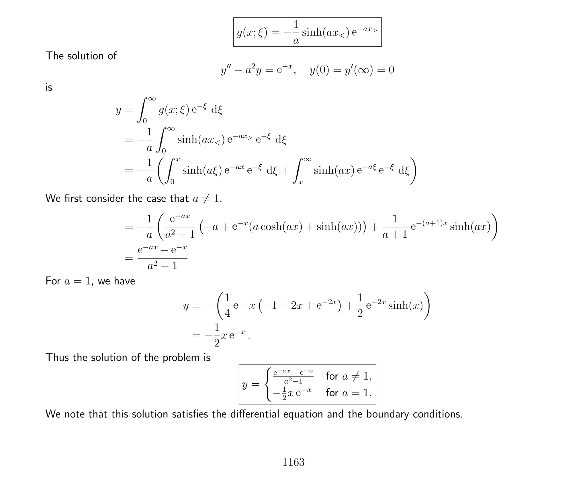 g(x; ξ) = −
1
a
sinh(ax<) e−ax>
The solution of
y − a2
y = e−x
, y(0) = y (∞) = 0
is
y =
∞
0
g(x; ξ) e−ξ
dξ
= −
1
a
∞
0
sinh(ax<) e−ax>
e−ξ
dξ
= −
1
a
x
0
sinh(aξ) e−ax
e−ξ
dξ +
∞
x
sinh(ax) e−aξ
e−ξ
dξ
We ﬁrst consider the case that a = 1.
= −
1
a
e−ax
a2 − 1
−a + e−x
(a cosh(ax) + sinh(ax)) +
1
a + 1
e−(a+1)x
sinh(ax)
=
e−ax
− e−x
a2 − 1
For a = 1, we have
y = −
1
4
e −x −1 + 2x + e−2x
+
1
2
e−2x
sinh(x)
= −
1
2
x e−x
.
Thus the solution of the problem is
y =
e−ax − e−x
a2−1
for a = 1,
−1
2
x e−x
for a = 1.
We note that this solution satisﬁes the diﬀerential equation and the boundary conditions.
1163
 