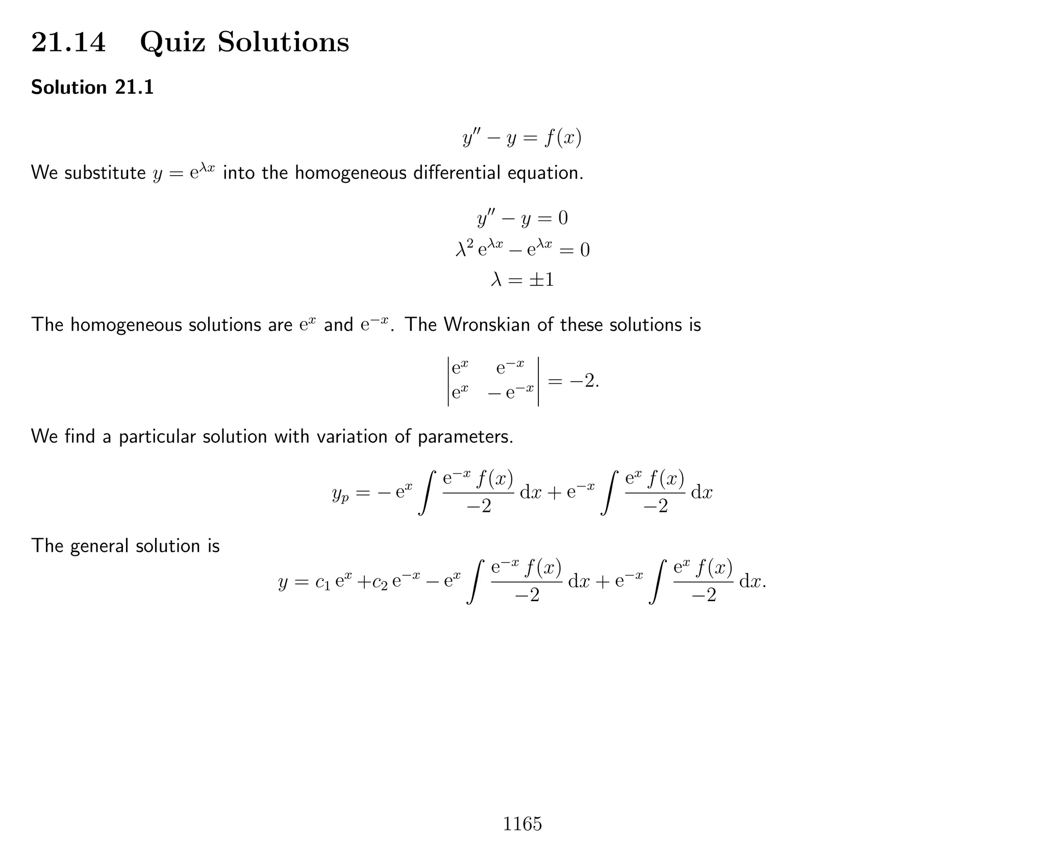 21.14 Quiz Solutions
Solution 21.1
y − y = f(x)
We substitute y = eλx
into the homogeneous diﬀerential equation.
y − y = 0
λ2
eλx
− eλx
= 0
λ = ±1
The homogeneous solutions are ex
and e−x
. The Wronskian of these solutions is
ex e−x
ex
− e−x = −2.
We ﬁnd a particular solution with variation of parameters.
yp = − ex e−x
f(x)
−2
dx + e−x ex
f(x)
−2
dx
The general solution is
y = c1 ex
+c2 e−x
− ex e−x
f(x)
−2
dx + e−x ex
f(x)
−2
dx.
1165
 