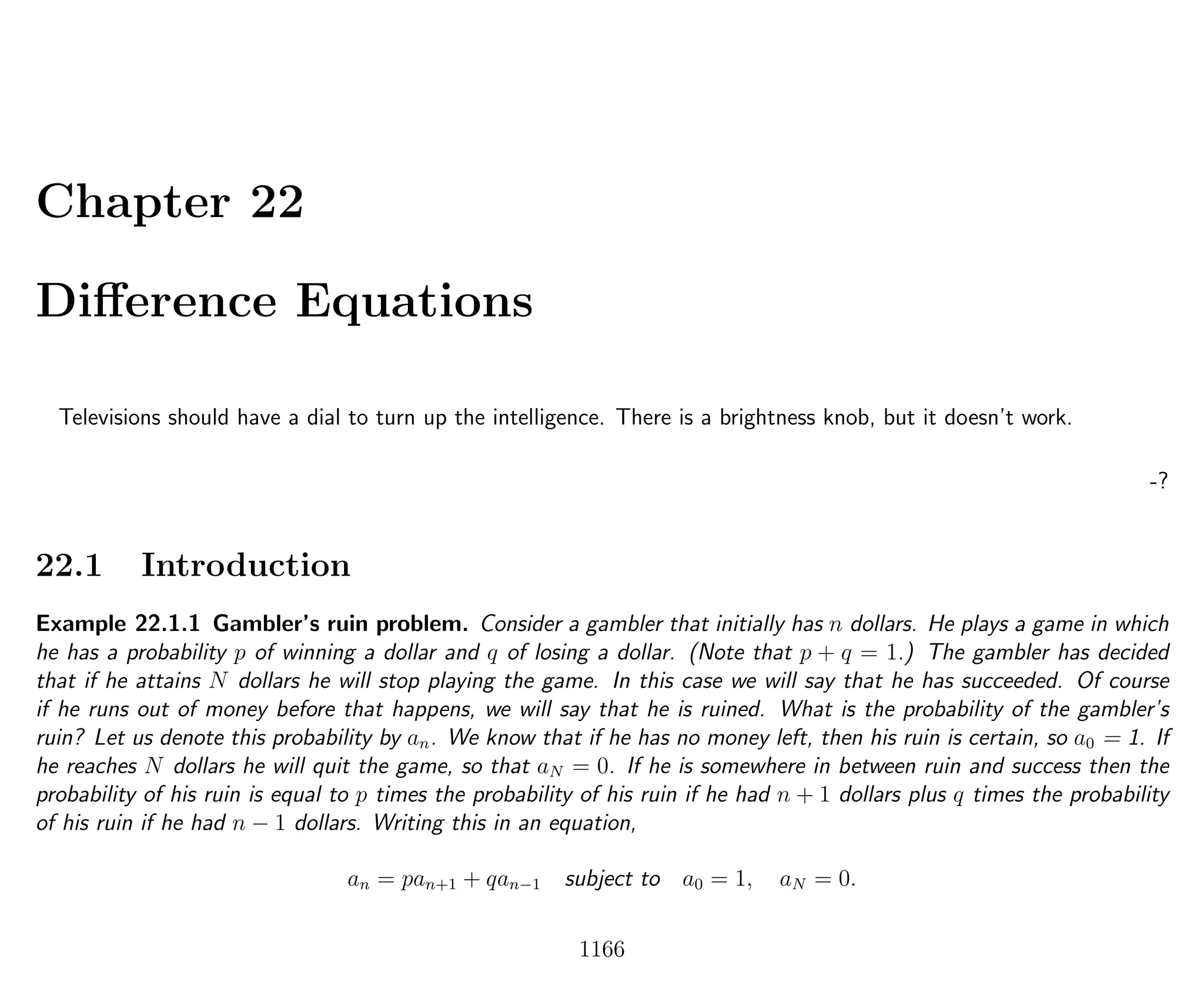 Chapter 22
Diﬀerence Equations
Televisions should have a dial to turn up the intelligence. There is a brightness knob, but it doesn’t work.
-?
22.1 Introduction
Example 22.1.1 Gambler’s ruin problem. Consider a gambler that initially has n dollars. He plays a game in which
he has a probability p of winning a dollar and q of losing a dollar. (Note that p + q = 1.) The gambler has decided
that if he attains N dollars he will stop playing the game. In this case we will say that he has succeeded. Of course
if he runs out of money before that happens, we will say that he is ruined. What is the probability of the gambler’s
ruin? Let us denote this probability by an. We know that if he has no money left, then his ruin is certain, so a0 = 1. If
he reaches N dollars he will quit the game, so that aN = 0. If he is somewhere in between ruin and success then the
probability of his ruin is equal to p times the probability of his ruin if he had n + 1 dollars plus q times the probability
of his ruin if he had n − 1 dollars. Writing this in an equation,
an = pan+1 + qan−1 subject to a0 = 1, aN = 0.
1166
 
