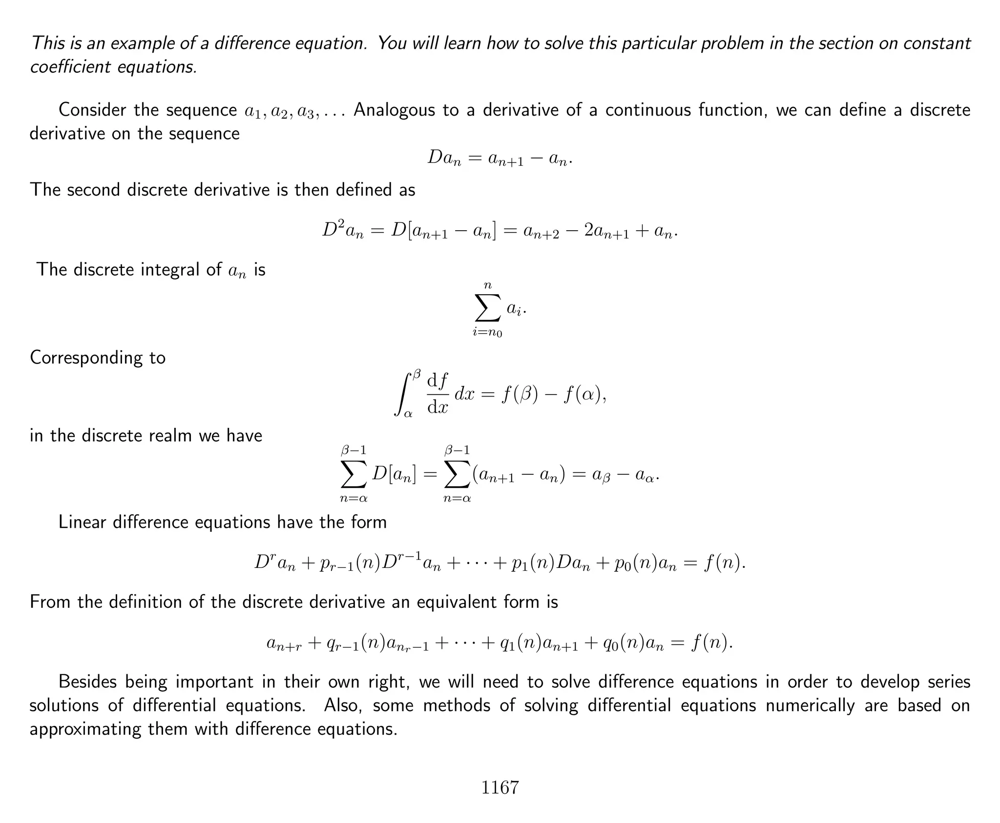 This is an example of a diﬀerence equation. You will learn how to solve this particular problem in the section on constant
coeﬃcient equations.
Consider the sequence a1, a2, a3, . . . Analogous to a derivative of a continuous function, we can deﬁne a discrete
derivative on the sequence
Dan = an+1 − an.
The second discrete derivative is then deﬁned as
D2
an = D[an+1 − an] = an+2 − 2an+1 + an.
The discrete integral of an is
n
i=n0
ai.
Corresponding to
β
α
df
dx
dx = f(β) − f(α),
in the discrete realm we have
β−1
n=α
D[an] =
β−1
n=α
(an+1 − an) = aβ − aα.
Linear diﬀerence equations have the form
Dr
an + pr−1(n)Dr−1
an + · · · + p1(n)Dan + p0(n)an = f(n).
From the deﬁnition of the discrete derivative an equivalent form is
an+r + qr−1(n)anr−1 + · · · + q1(n)an+1 + q0(n)an = f(n).
Besides being important in their own right, we will need to solve diﬀerence equations in order to develop series
solutions of diﬀerential equations. Also, some methods of solving diﬀerential equations numerically are based on
approximating them with diﬀerence equations.
1167
 
