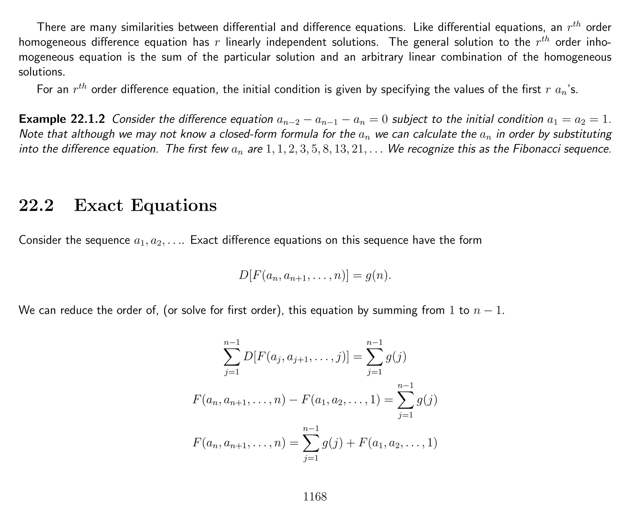 There are many similarities between diﬀerential and diﬀerence equations. Like diﬀerential equations, an rth
order
homogeneous diﬀerence equation has r linearly independent solutions. The general solution to the rth
order inho-
mogeneous equation is the sum of the particular solution and an arbitrary linear combination of the homogeneous
solutions.
For an rth
order diﬀerence equation, the initial condition is given by specifying the values of the ﬁrst r an’s.
Example 22.1.2 Consider the diﬀerence equation an−2 − an−1 − an = 0 subject to the initial condition a1 = a2 = 1.
Note that although we may not know a closed-form formula for the an we can calculate the an in order by substituting
into the diﬀerence equation. The ﬁrst few an are 1, 1, 2, 3, 5, 8, 13, 21, . . . We recognize this as the Fibonacci sequence.
22.2 Exact Equations
Consider the sequence a1, a2, . . .. Exact diﬀerence equations on this sequence have the form
D[F(an, an+1, . . . , n)] = g(n).
We can reduce the order of, (or solve for ﬁrst order), this equation by summing from 1 to n − 1.
n−1
j=1
D[F(aj, aj+1, . . . , j)] =
n−1
j=1
g(j)
F(an, an+1, . . . , n) − F(a1, a2, . . . , 1) =
n−1
j=1
g(j)
F(an, an+1, . . . , n) =
n−1
j=1
g(j) + F(a1, a2, . . . , 1)
1168
 
