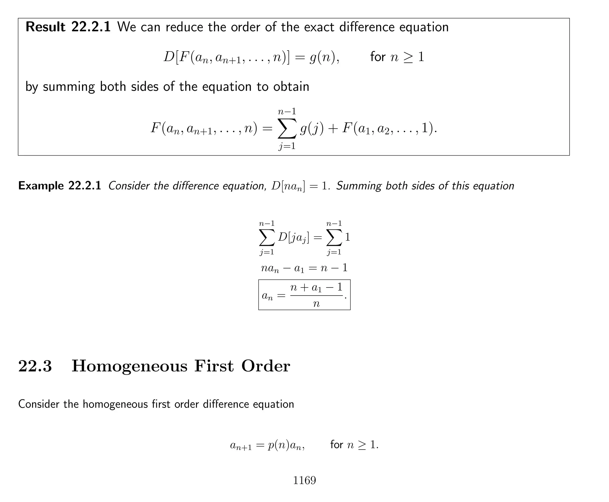 Result 22.2.1 We can reduce the order of the exact diﬀerence equation
D[F(an, an+1, . . . , n)] = g(n), for n ≥ 1
by summing both sides of the equation to obtain
F(an, an+1, . . . , n) =
n−1
j=1
g(j) + F(a1, a2, . . . , 1).
Example 22.2.1 Consider the diﬀerence equation, D[nan] = 1. Summing both sides of this equation
n−1
j=1
D[jaj] =
n−1
j=1
1
nan − a1 = n − 1
an =
n + a1 − 1
n
.
22.3 Homogeneous First Order
Consider the homogeneous ﬁrst order diﬀerence equation
an+1 = p(n)an, for n ≥ 1.
1169
 