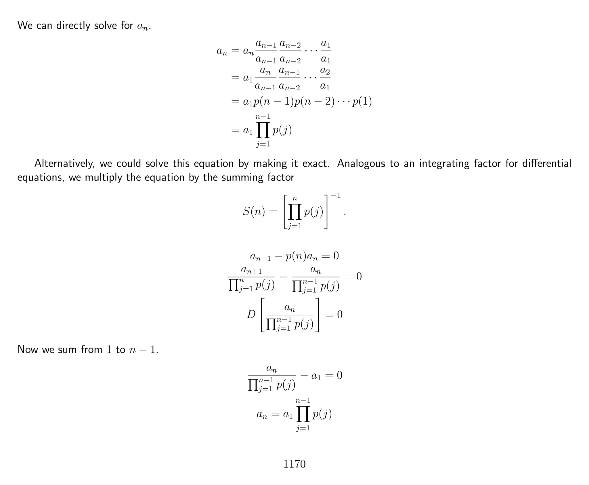 We can directly solve for an.
an = an
an−1
an−1
an−2
an−2
· · ·
a1
a1
= a1
an
an−1
an−1
an−2
· · ·
a2
a1
= a1p(n − 1)p(n − 2) · · · p(1)
= a1
n−1
j=1
p(j)
Alternatively, we could solve this equation by making it exact. Analogous to an integrating factor for diﬀerential
equations, we multiply the equation by the summing factor
S(n) =
n
j=1
p(j)
−1
.
an+1 − p(n)an = 0
an+1
n
j=1 p(j)
−
an
n−1
j=1 p(j)
= 0
D
an
n−1
j=1 p(j)
= 0
Now we sum from 1 to n − 1.
an
n−1
j=1 p(j)
− a1 = 0
an = a1
n−1
j=1
p(j)
1170
 