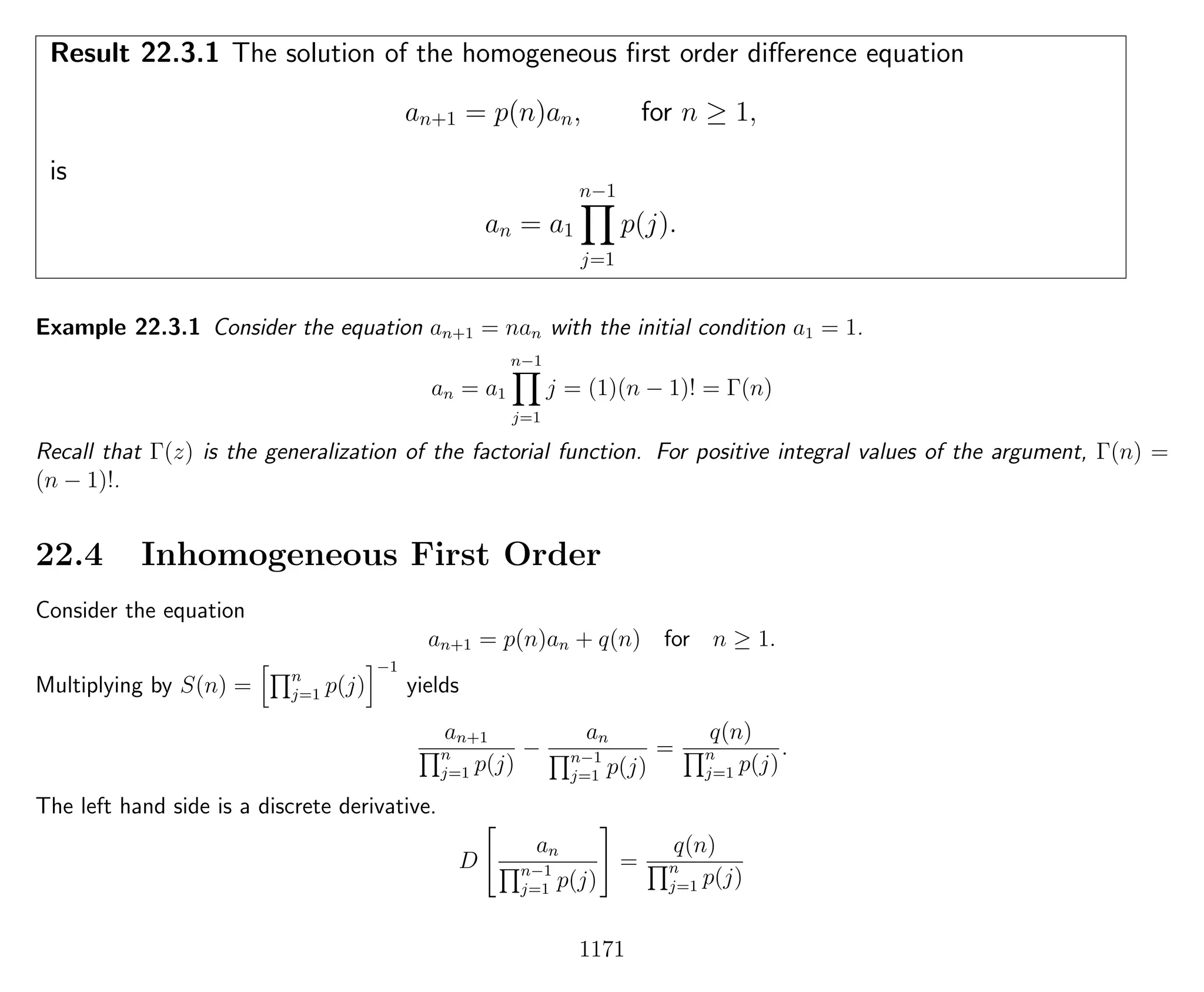 Result 22.3.1 The solution of the homogeneous ﬁrst order diﬀerence equation
an+1 = p(n)an, for n ≥ 1,
is
an = a1
n−1
j=1
p(j).
Example 22.3.1 Consider the equation an+1 = nan with the initial condition a1 = 1.
an = a1
n−1
j=1
j = (1)(n − 1)! = Γ(n)
Recall that Γ(z) is the generalization of the factorial function. For positive integral values of the argument, Γ(n) =
(n − 1)!.
22.4 Inhomogeneous First Order
Consider the equation
an+1 = p(n)an + q(n) for n ≥ 1.
Multiplying by S(n) = n
j=1 p(j)
−1
yields
an+1
n
j=1 p(j)
−
an
n−1
j=1 p(j)
=
q(n)
n
j=1 p(j)
.
The left hand side is a discrete derivative.
D
an
n−1
j=1 p(j)
=
q(n)
n
j=1 p(j)
1171
 
