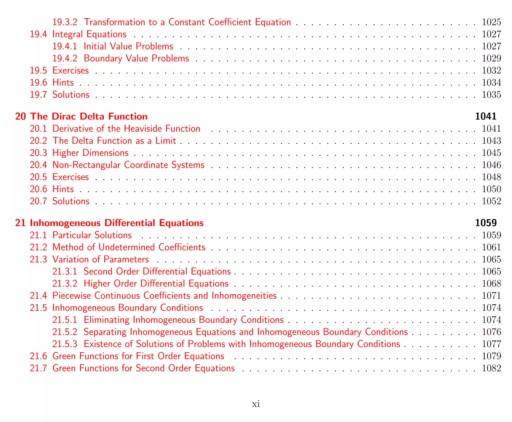 19.3.2 Transformation to a Constant Coeﬃcient Equation . . . . . . . . . . . . . . . . . . . . . . . . 1025
19.4 Integral Equations . . . . . . . . . . . . . . . . . . . . . . . . . . . . . . . . . . . . . . . . . . . . . 1027
19.4.1 Initial Value Problems . . . . . . . . . . . . . . . . . . . . . . . . . . . . . . . . . . . . . . . 1027
19.4.2 Boundary Value Problems . . . . . . . . . . . . . . . . . . . . . . . . . . . . . . . . . . . . . 1029
19.5 Exercises . . . . . . . . . . . . . . . . . . . . . . . . . . . . . . . . . . . . . . . . . . . . . . . . . . 1032
19.6 Hints . . . . . . . . . . . . . . . . . . . . . . . . . . . . . . . . . . . . . . . . . . . . . . . . . . . . 1034
19.7 Solutions . . . . . . . . . . . . . . . . . . . . . . . . . . . . . . . . . . . . . . . . . . . . . . . . . . 1035
20 The Dirac Delta Function 1041
20.1 Derivative of the Heaviside Function . . . . . . . . . . . . . . . . . . . . . . . . . . . . . . . . . . . 1041
20.2 The Delta Function as a Limit . . . . . . . . . . . . . . . . . . . . . . . . . . . . . . . . . . . . . . . 1043
20.3 Higher Dimensions . . . . . . . . . . . . . . . . . . . . . . . . . . . . . . . . . . . . . . . . . . . . . 1045
20.4 Non-Rectangular Coordinate Systems . . . . . . . . . . . . . . . . . . . . . . . . . . . . . . . . . . . 1046
20.5 Exercises . . . . . . . . . . . . . . . . . . . . . . . . . . . . . . . . . . . . . . . . . . . . . . . . . . 1048
20.6 Hints . . . . . . . . . . . . . . . . . . . . . . . . . . . . . . . . . . . . . . . . . . . . . . . . . . . . 1050
20.7 Solutions . . . . . . . . . . . . . . . . . . . . . . . . . . . . . . . . . . . . . . . . . . . . . . . . . . 1052
21 Inhomogeneous Diﬀerential Equations 1059
21.1 Particular Solutions . . . . . . . . . . . . . . . . . . . . . . . . . . . . . . . . . . . . . . . . . . . . 1059
21.2 Method of Undetermined Coeﬃcients . . . . . . . . . . . . . . . . . . . . . . . . . . . . . . . . . . . 1061
21.3 Variation of Parameters . . . . . . . . . . . . . . . . . . . . . . . . . . . . . . . . . . . . . . . . . . 1065
21.3.1 Second Order Diﬀerential Equations . . . . . . . . . . . . . . . . . . . . . . . . . . . . . . . . 1065
21.3.2 Higher Order Diﬀerential Equations . . . . . . . . . . . . . . . . . . . . . . . . . . . . . . . . 1068
21.4 Piecewise Continuous Coeﬃcients and Inhomogeneities . . . . . . . . . . . . . . . . . . . . . . . . . . 1071
21.5 Inhomogeneous Boundary Conditions . . . . . . . . . . . . . . . . . . . . . . . . . . . . . . . . . . . 1074
21.5.1 Eliminating Inhomogeneous Boundary Conditions . . . . . . . . . . . . . . . . . . . . . . . . . 1074
21.5.2 Separating Inhomogeneous Equations and Inhomogeneous Boundary Conditions . . . . . . . . . 1076
21.5.3 Existence of Solutions of Problems with Inhomogeneous Boundary Conditions . . . . . . . . . . 1077
21.6 Green Functions for First Order Equations . . . . . . . . . . . . . . . . . . . . . . . . . . . . . . . . 1079
21.7 Green Functions for Second Order Equations . . . . . . . . . . . . . . . . . . . . . . . . . . . . . . . 1082
xi
 