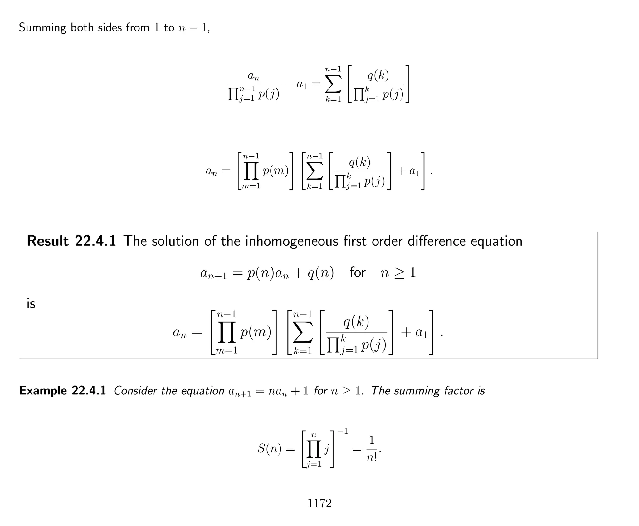 Summing both sides from 1 to n − 1,
an
n−1
j=1 p(j)
− a1 =
n−1
k=1
q(k)
k
j=1 p(j)
an =
n−1
m=1
p(m)
n−1
k=1
q(k)
k
j=1 p(j)
+ a1 .
Result 22.4.1 The solution of the inhomogeneous ﬁrst order diﬀerence equation
an+1 = p(n)an + q(n) for n ≥ 1
is
an =
n−1
m=1
p(m)
n−1
k=1
q(k)
k
j=1 p(j)
+ a1 .
Example 22.4.1 Consider the equation an+1 = nan + 1 for n ≥ 1. The summing factor is
S(n) =
n
j=1
j
−1
=
1
n!
.
1172
 