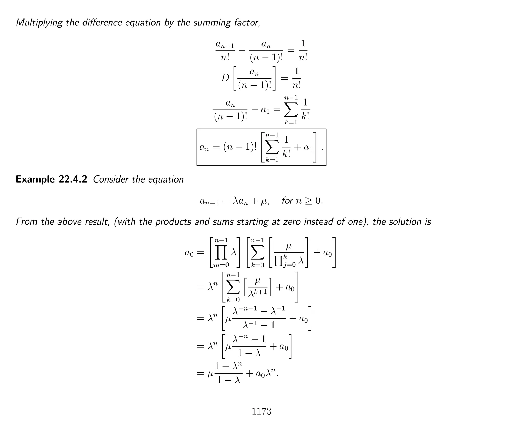 Multiplying the diﬀerence equation by the summing factor,
an+1
n!
−
an
(n − 1)!
=
1
n!
D
an
(n − 1)!
=
1
n!
an
(n − 1)!
− a1 =
n−1
k=1
1
k!
an = (n − 1)!
n−1
k=1
1
k!
+ a1 .
Example 22.4.2 Consider the equation
an+1 = λan + µ, for n ≥ 0.
From the above result, (with the products and sums starting at zero instead of one), the solution is
a0 =
n−1
m=0
λ
n−1
k=0
µ
k
j=0 λ
+ a0
= λn
n−1
k=0
µ
λk+1
+ a0
= λn
µ
λ−n−1
− λ−1
λ−1 − 1
+ a0
= λn
µ
λ−n
− 1
1 − λ
+ a0
= µ
1 − λn
1 − λ
+ a0λn
.
1173
 