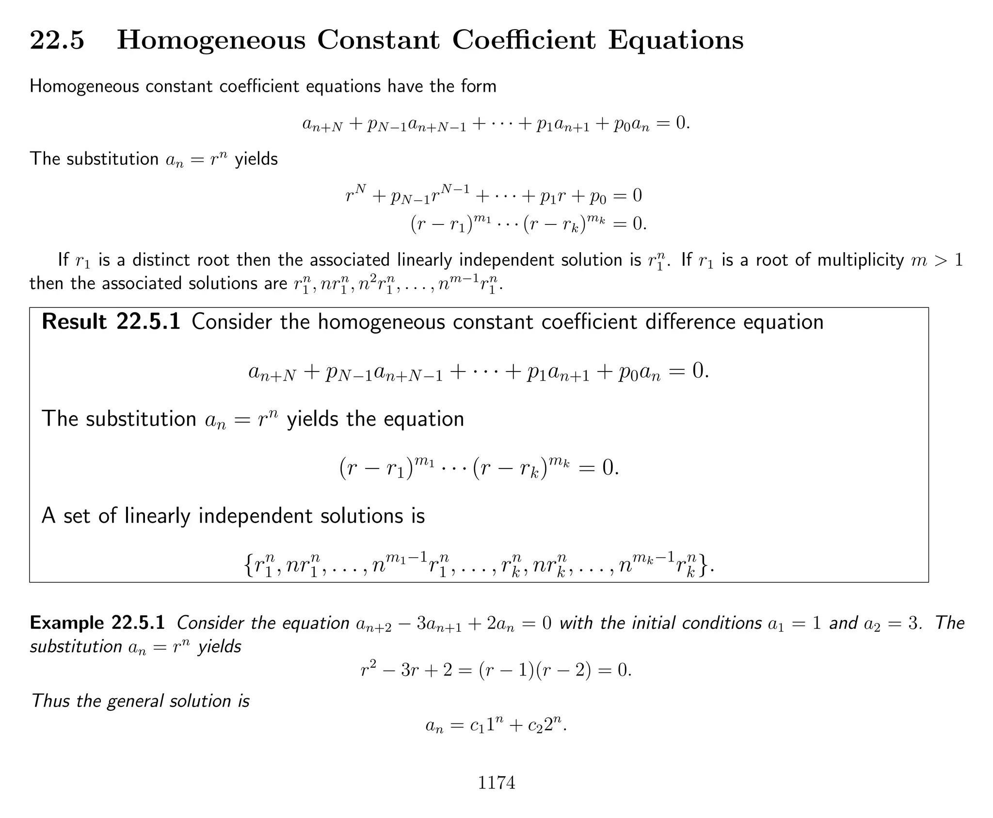 22.5 Homogeneous Constant Coeﬃcient Equations
Homogeneous constant coeﬃcient equations have the form
an+N + pN−1an+N−1 + · · · + p1an+1 + p0an = 0.
The substitution an = rn
yields
rN
+ pN−1rN−1
+ · · · + p1r + p0 = 0
(r − r1)m1
· · · (r − rk)mk
= 0.
If r1 is a distinct root then the associated linearly independent solution is rn
1 . If r1 is a root of multiplicity m > 1
then the associated solutions are rn
1 , nrn
1 , n2
rn
1 , . . . , nm−1
rn
1 .
Result 22.5.1 Consider the homogeneous constant coeﬃcient diﬀerence equation
an+N + pN−1an+N−1 + · · · + p1an+1 + p0an = 0.
The substitution an = rn
yields the equation
(r − r1)m1
· · · (r − rk)mk
= 0.
A set of linearly independent solutions is
{rn
1 , nrn
1 , . . . , nm1−1
rn
1 , . . . , rn
k , nrn
k , . . . , nmk−1
rn
k }.
Example 22.5.1 Consider the equation an+2 − 3an+1 + 2an = 0 with the initial conditions a1 = 1 and a2 = 3. The
substitution an = rn
yields
r2
− 3r + 2 = (r − 1)(r − 2) = 0.
Thus the general solution is
an = c11n
+ c22n
.
1174
 