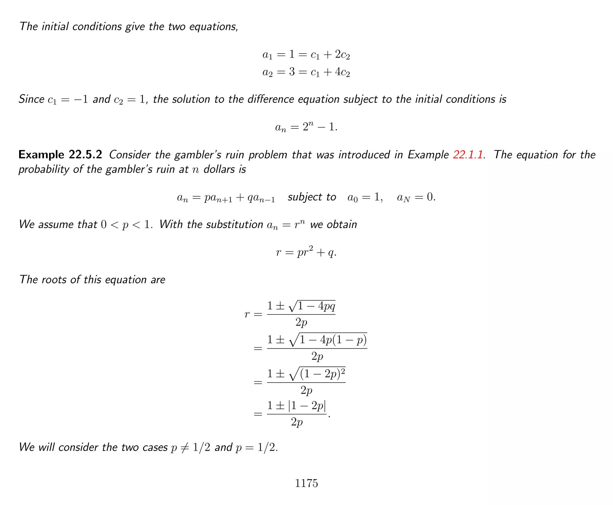 The initial conditions give the two equations,
a1 = 1 = c1 + 2c2
a2 = 3 = c1 + 4c2
Since c1 = −1 and c2 = 1, the solution to the diﬀerence equation subject to the initial conditions is
an = 2n
− 1.
Example 22.5.2 Consider the gambler’s ruin problem that was introduced in Example 22.1.1. The equation for the
probability of the gambler’s ruin at n dollars is
an = pan+1 + qan−1 subject to a0 = 1, aN = 0.
We assume that 0 < p < 1. With the substitution an = rn
we obtain
r = pr2
+ q.
The roots of this equation are
r =
1 ±
√
1 − 4pq
2p
=
1 ± 1 − 4p(1 − p)
2p
=
1 ± (1 − 2p)2
2p
=
1 ± |1 − 2p|
2p
.
We will consider the two cases p = 1/2 and p = 1/2.
1175
 