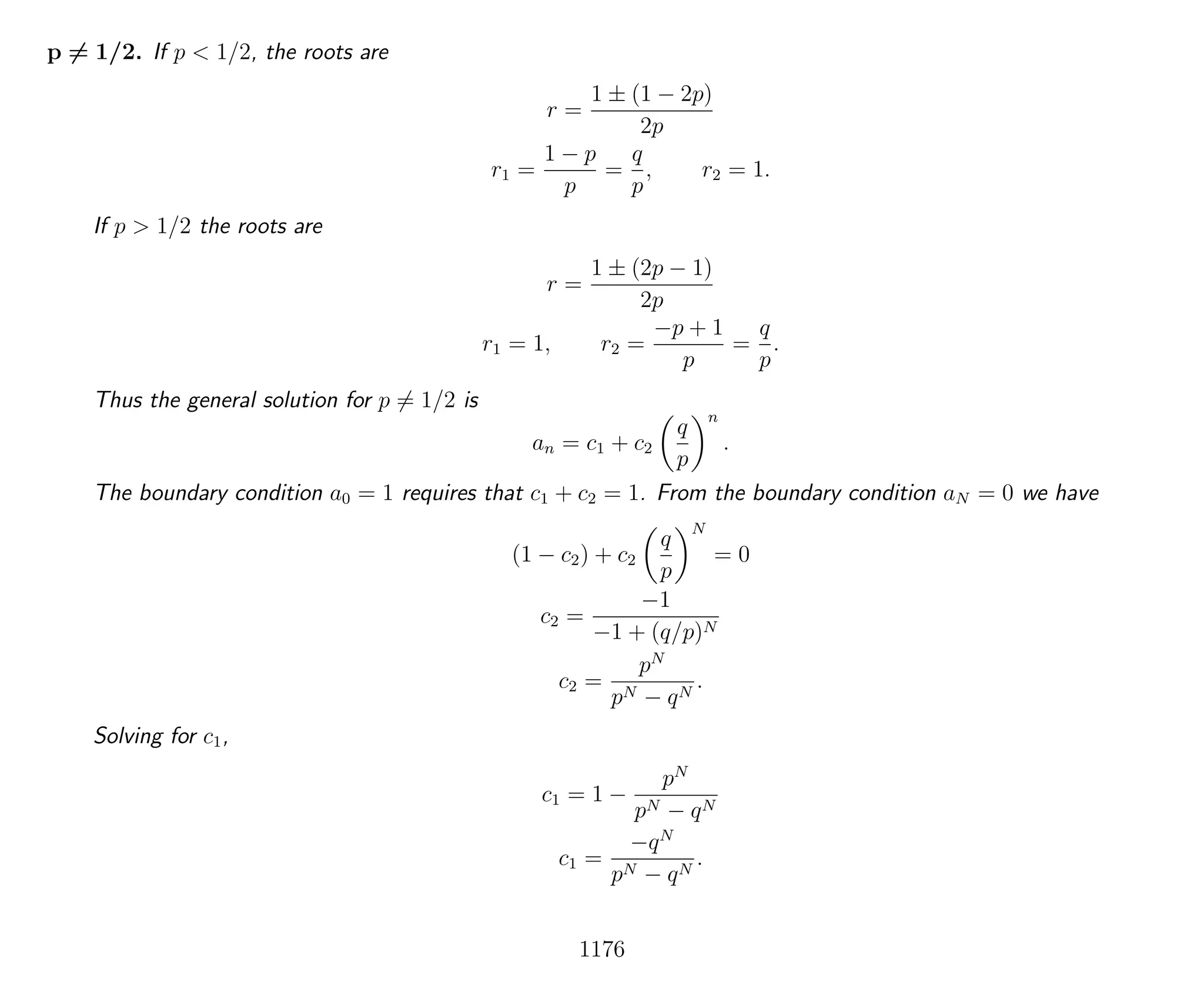 p = 1/2. If p < 1/2, the roots are
r =
1 ± (1 − 2p)
2p
r1 =
1 − p
p
=
q
p
, r2 = 1.
If p > 1/2 the roots are
r =
1 ± (2p − 1)
2p
r1 = 1, r2 =
−p + 1
p
=
q
p
.
Thus the general solution for p = 1/2 is
an = c1 + c2
q
p
n
.
The boundary condition a0 = 1 requires that c1 + c2 = 1. From the boundary condition aN = 0 we have
(1 − c2) + c2
q
p
N
= 0
c2 =
−1
−1 + (q/p)N
c2 =
pN
pN − qN
.
Solving for c1,
c1 = 1 −
pN
pN − qN
c1 =
−qN
pN − qN
.
1176
 