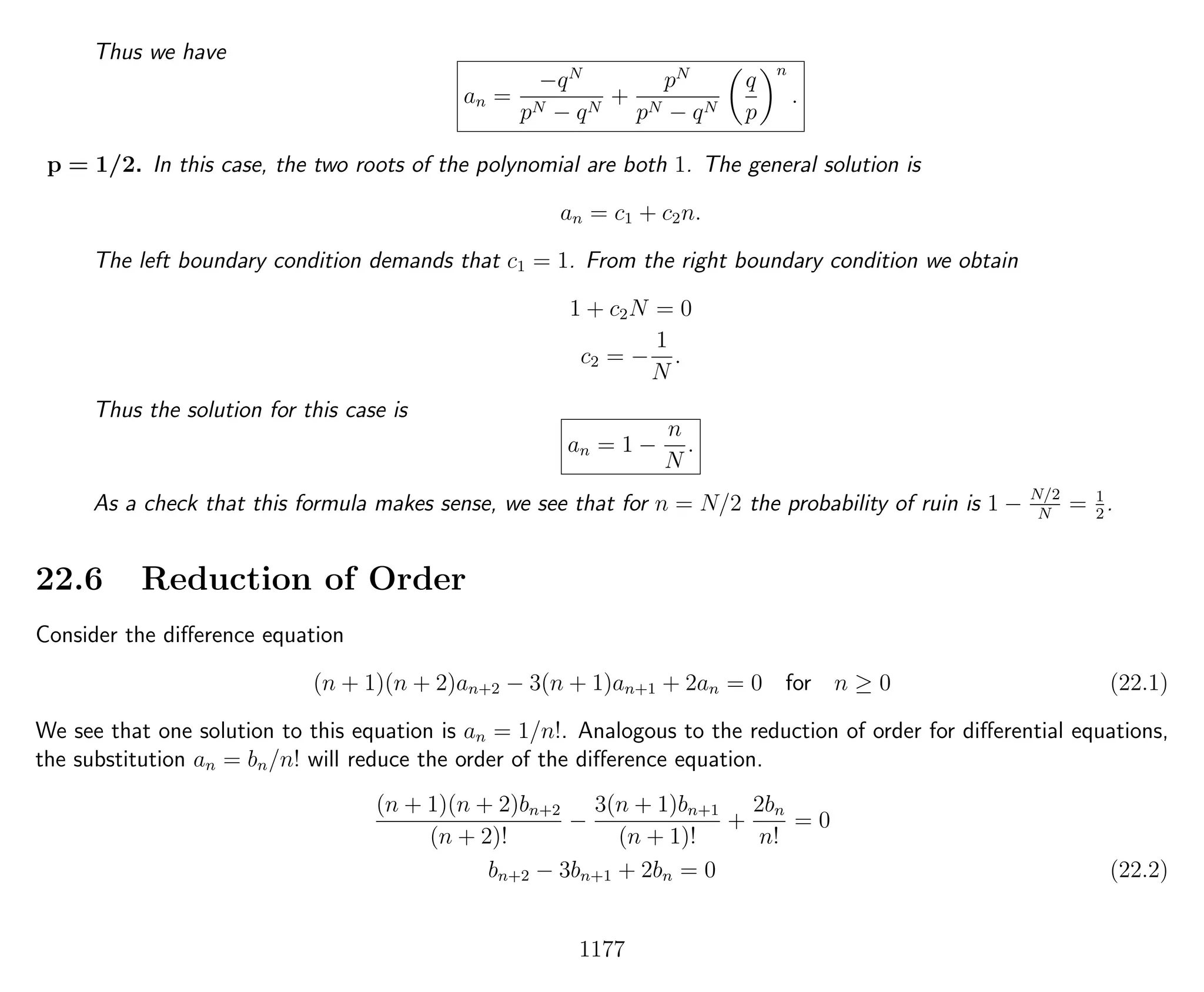 Thus we have
an =
−qN
pN − qN
+
pN
pN − qN
q
p
n
.
p = 1/2. In this case, the two roots of the polynomial are both 1. The general solution is
an = c1 + c2n.
The left boundary condition demands that c1 = 1. From the right boundary condition we obtain
1 + c2N = 0
c2 = −
1
N
.
Thus the solution for this case is
an = 1 −
n
N
.
As a check that this formula makes sense, we see that for n = N/2 the probability of ruin is 1 − N/2
N
= 1
2
.
22.6 Reduction of Order
Consider the diﬀerence equation
(n + 1)(n + 2)an+2 − 3(n + 1)an+1 + 2an = 0 for n ≥ 0 (22.1)
We see that one solution to this equation is an = 1/n!. Analogous to the reduction of order for diﬀerential equations,
the substitution an = bn/n! will reduce the order of the diﬀerence equation.
(n + 1)(n + 2)bn+2
(n + 2)!
−
3(n + 1)bn+1
(n + 1)!
+
2bn
n!
= 0
bn+2 − 3bn+1 + 2bn = 0 (22.2)
1177
 