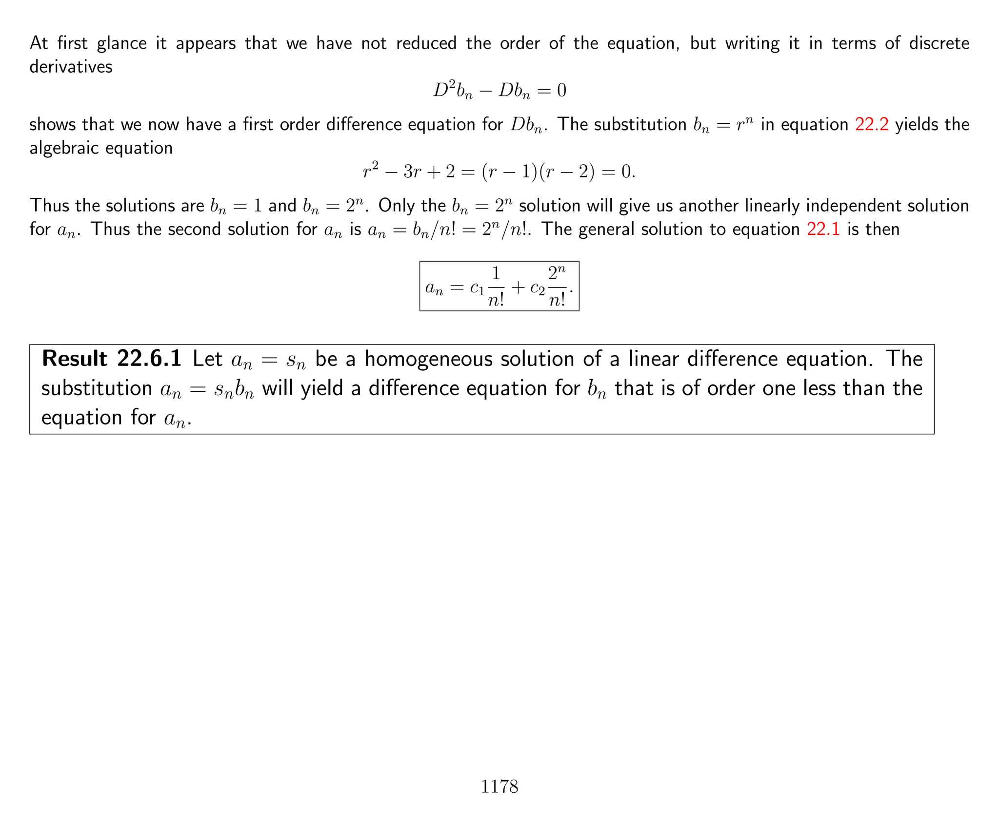 At ﬁrst glance it appears that we have not reduced the order of the equation, but writing it in terms of discrete
derivatives
D2
bn − Dbn = 0
shows that we now have a ﬁrst order diﬀerence equation for Dbn. The substitution bn = rn
in equation 22.2 yields the
algebraic equation
r2
− 3r + 2 = (r − 1)(r − 2) = 0.
Thus the solutions are bn = 1 and bn = 2n
. Only the bn = 2n
solution will give us another linearly independent solution
for an. Thus the second solution for an is an = bn/n! = 2n
/n!. The general solution to equation 22.1 is then
an = c1
1
n!
+ c2
2n
n!
.
Result 22.6.1 Let an = sn be a homogeneous solution of a linear diﬀerence equation. The
substitution an = snbn will yield a diﬀerence equation for bn that is of order one less than the
equation for an.
1178
 