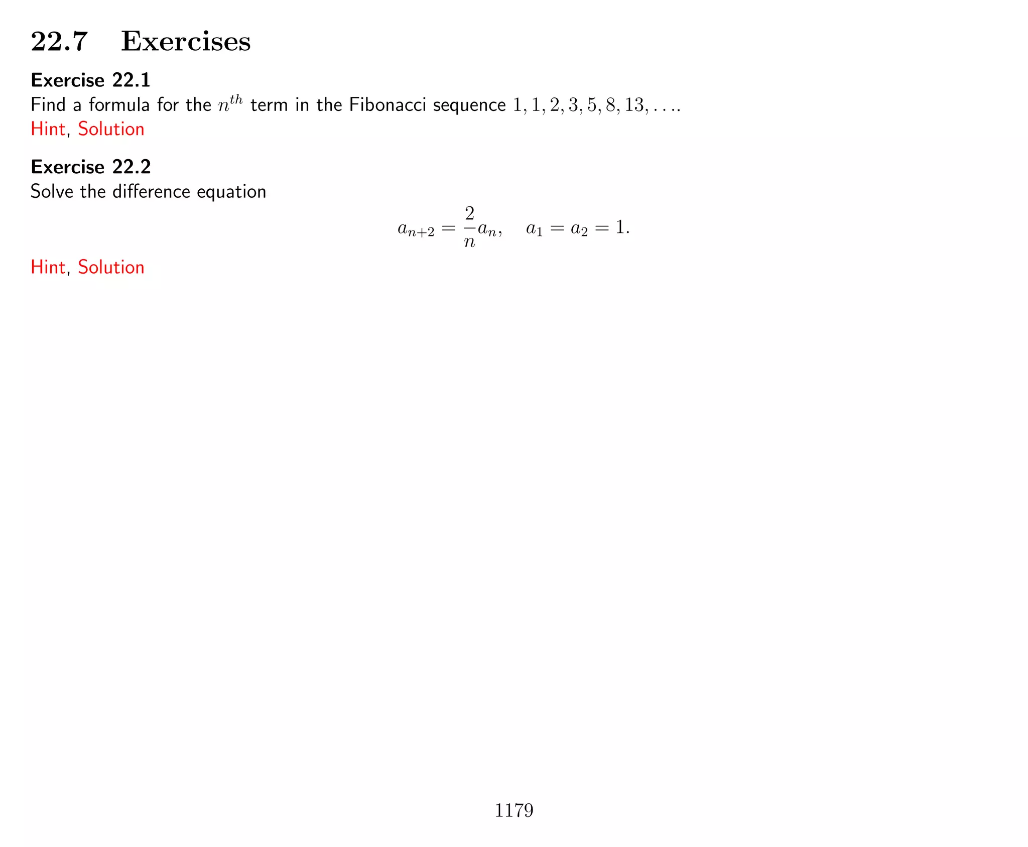 22.7 Exercises
Exercise 22.1
Find a formula for the nth
term in the Fibonacci sequence 1, 1, 2, 3, 5, 8, 13, . . ..
Hint, Solution
Exercise 22.2
Solve the diﬀerence equation
an+2 =
2
n
an, a1 = a2 = 1.
Hint, Solution
1179
 