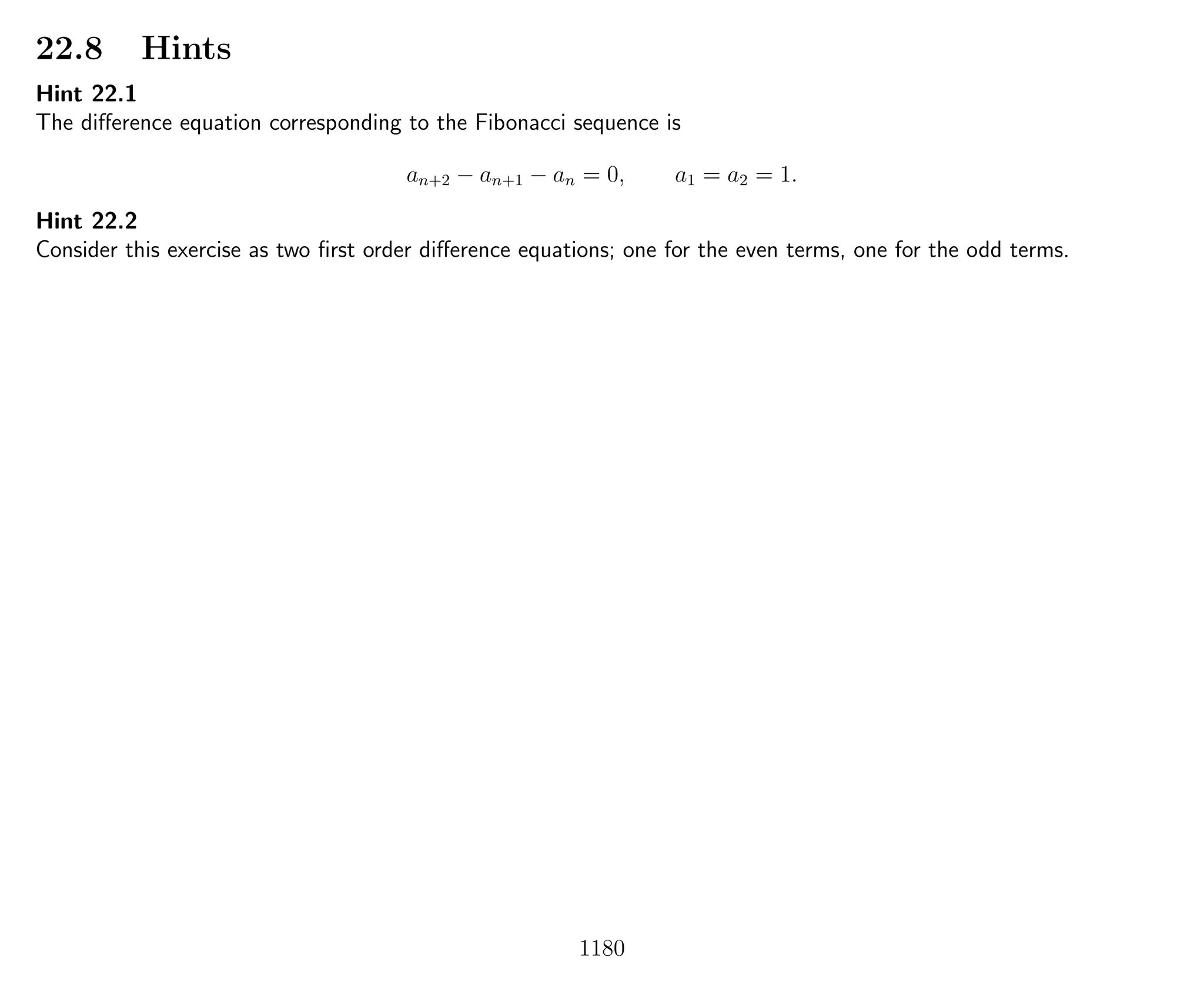 22.8 Hints
Hint 22.1
The diﬀerence equation corresponding to the Fibonacci sequence is
an+2 − an+1 − an = 0, a1 = a2 = 1.
Hint 22.2
Consider this exercise as two ﬁrst order diﬀerence equations; one for the even terms, one for the odd terms.
1180
 