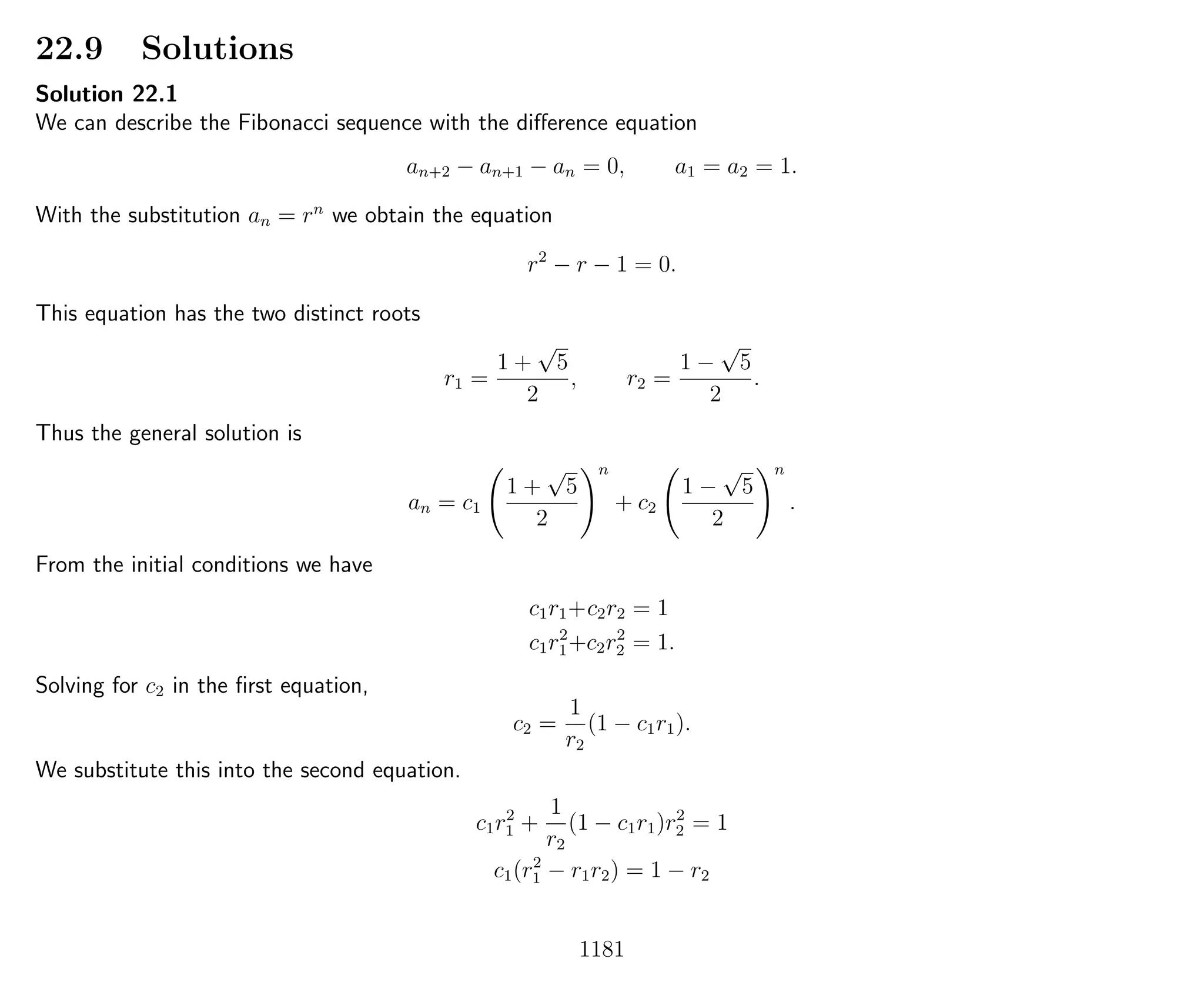 22.9 Solutions
Solution 22.1
We can describe the Fibonacci sequence with the diﬀerence equation
an+2 − an+1 − an = 0, a1 = a2 = 1.
With the substitution an = rn
we obtain the equation
r2
− r − 1 = 0.
This equation has the two distinct roots
r1 =
1 +
√
5
2
, r2 =
1 −
√
5
2
.
Thus the general solution is
an = c1
1 +
√
5
2
n
+ c2
1 −
√
5
2
n
.
From the initial conditions we have
c1r1+c2r2 = 1
c1r2
1+c2r2
2 = 1.
Solving for c2 in the ﬁrst equation,
c2 =
1
r2
(1 − c1r1).
We substitute this into the second equation.
c1r2
1 +
1
r2
(1 − c1r1)r2
2 = 1
c1(r2
1 − r1r2) = 1 − r2
1181
 