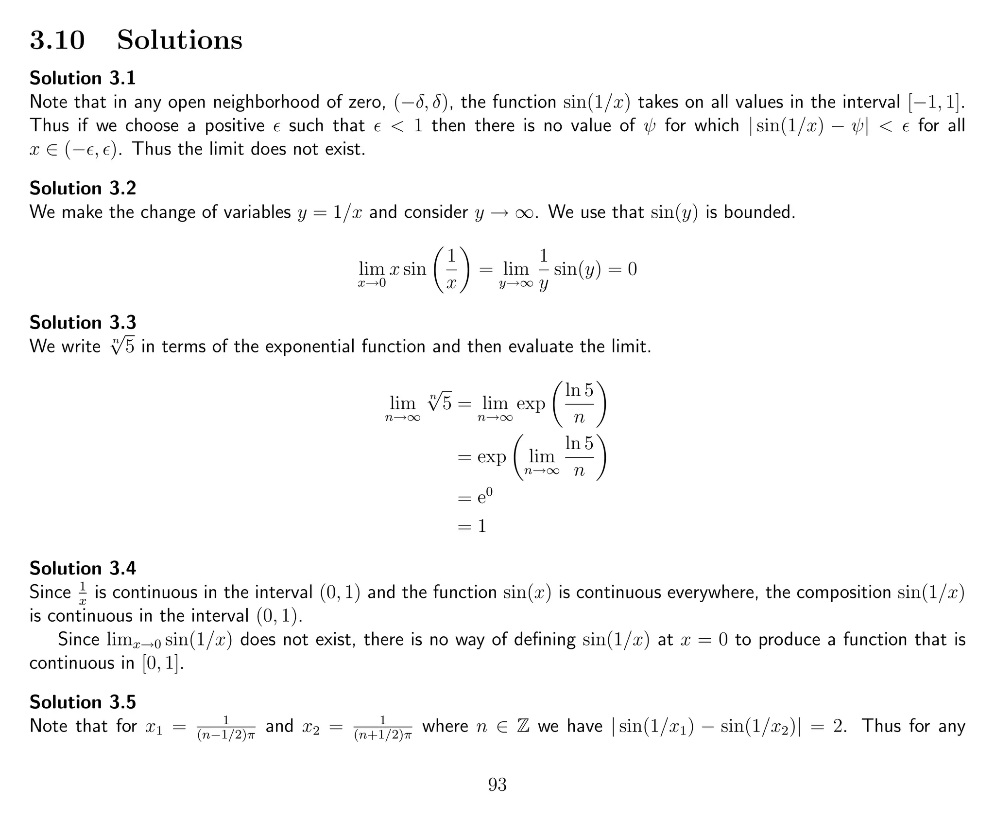 3.10 Solutions
Solution 3.1
Note that in any open neighborhood of zero, (−δ, δ), the function sin(1/x) takes on all values in the interval [−1, 1].
Thus if we choose a positive such that < 1 then there is no value of ψ for which | sin(1/x) − ψ| < for all
x ∈ (− , ). Thus the limit does not exist.
Solution 3.2
We make the change of variables y = 1/x and consider y → ∞. We use that sin(y) is bounded.
lim
x→0
x sin
1
x
= lim
y→∞
1
y
sin(y) = 0
Solution 3.3
We write n
√
5 in terms of the exponential function and then evaluate the limit.
lim
n→∞
n
√
5 = lim
n→∞
exp
ln 5
n
= exp lim
n→∞
ln 5
n
= e0
= 1
Solution 3.4
Since 1
x
is continuous in the interval (0, 1) and the function sin(x) is continuous everywhere, the composition sin(1/x)
is continuous in the interval (0, 1).
Since limx→0 sin(1/x) does not exist, there is no way of deﬁning sin(1/x) at x = 0 to produce a function that is
continuous in [0, 1].
Solution 3.5
Note that for x1 = 1
(n−1/2)π
and x2 = 1
(n+1/2)π
where n ∈ Z we have | sin(1/x1) − sin(1/x2)| = 2. Thus for any
93
 