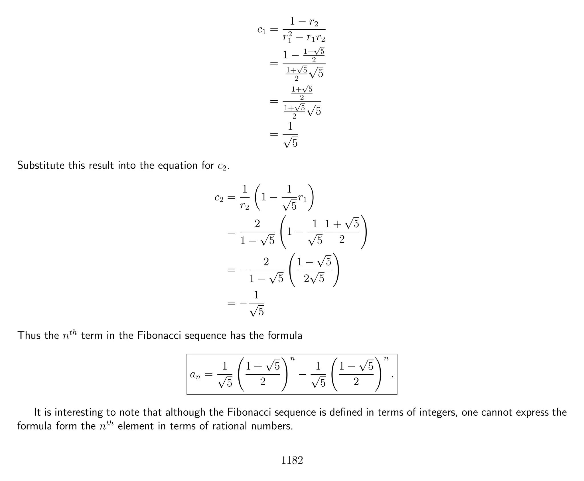 c1 =
1 − r2
r2
1 − r1r2
=
1 − 1−
√
5
2
1+
√
5
2
√
5
=
1+
√
5
2
1+
√
5
2
√
5
=
1
√
5
Substitute this result into the equation for c2.
c2 =
1
r2
1 −
1
√
5
r1
=
2
1 −
√
5
1 −
1
√
5
1 +
√
5
2
= −
2
1 −
√
5
1 −
√
5
2
√
5
= −
1
√
5
Thus the nth
term in the Fibonacci sequence has the formula
an =
1
√
5
1 +
√
5
2
n
−
1
√
5
1 −
√
5
2
n
.
It is interesting to note that although the Fibonacci sequence is deﬁned in terms of integers, one cannot express the
formula form the nth
element in terms of rational numbers.
1182
 