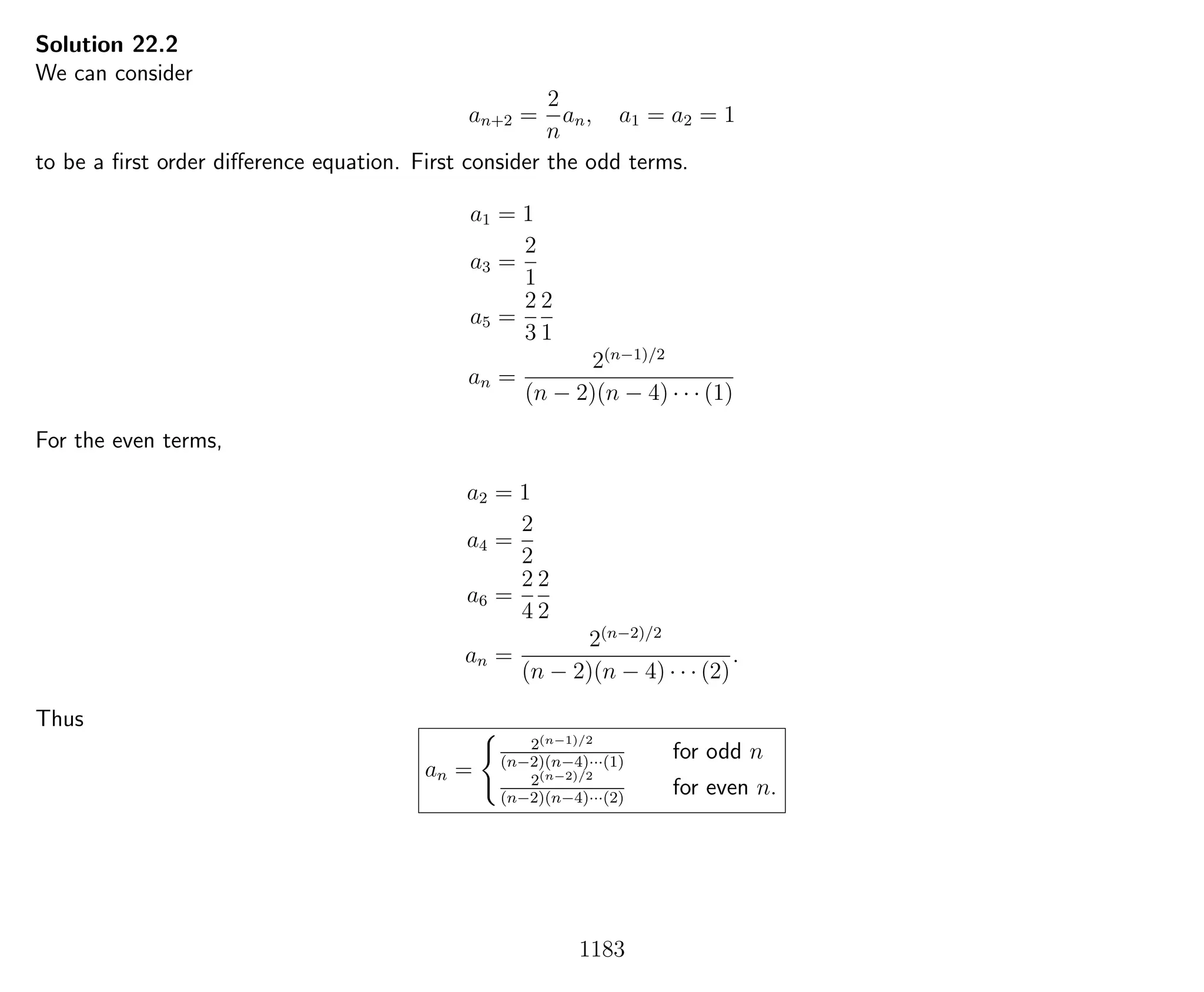 Solution 22.2
We can consider
an+2 =
2
n
an, a1 = a2 = 1
to be a ﬁrst order diﬀerence equation. First consider the odd terms.
a1 = 1
a3 =
2
1
a5 =
2
3
2
1
an =
2(n−1)/2
(n − 2)(n − 4) · · · (1)
For the even terms,
a2 = 1
a4 =
2
2
a6 =
2
4
2
2
an =
2(n−2)/2
(n − 2)(n − 4) · · · (2)
.
Thus
an =
2(n−1)/2
(n−2)(n−4)···(1)
for odd n
2(n−2)/2
(n−2)(n−4)···(2)
for even n.
1183
 