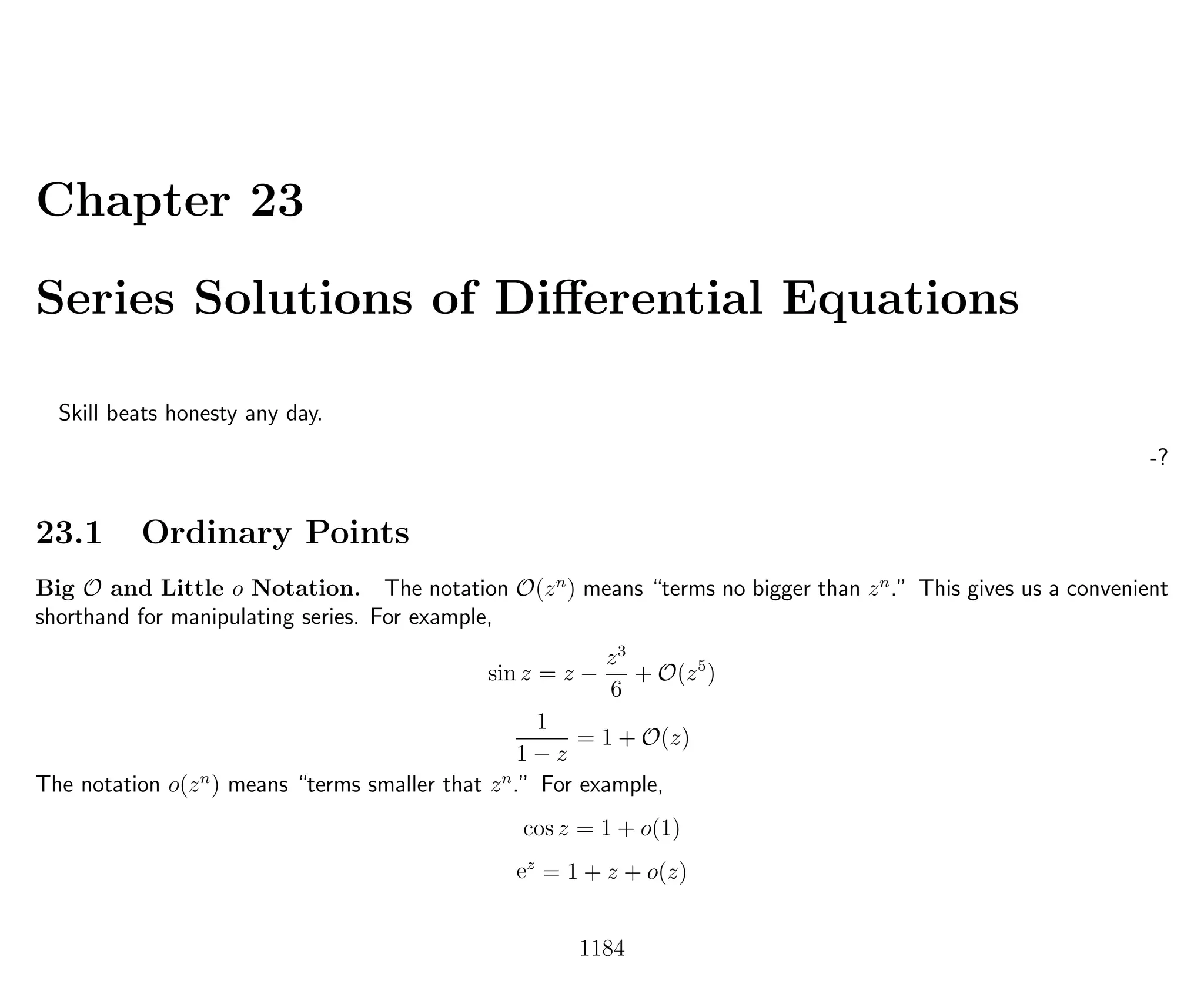 Chapter 23
Series Solutions of Diﬀerential Equations
Skill beats honesty any day.
-?
23.1 Ordinary Points
Big O and Little o Notation. The notation O(zn
) means “terms no bigger than zn
.” This gives us a convenient
shorthand for manipulating series. For example,
sin z = z −
z3
6
+ O(z5
)
1
1 − z
= 1 + O(z)
The notation o(zn
) means “terms smaller that zn
.” For example,
cos z = 1 + o(1)
ez
= 1 + z + o(z)
1184
 