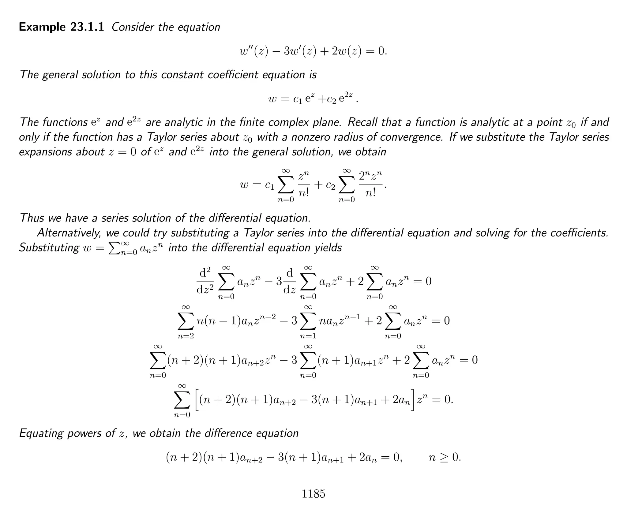 Example 23.1.1 Consider the equation
w (z) − 3w (z) + 2w(z) = 0.
The general solution to this constant coeﬃcient equation is
w = c1 ez
+c2 e2z
.
The functions ez
and e2z
are analytic in the ﬁnite complex plane. Recall that a function is analytic at a point z0 if and
only if the function has a Taylor series about z0 with a nonzero radius of convergence. If we substitute the Taylor series
expansions about z = 0 of ez
and e2z
into the general solution, we obtain
w = c1
∞
n=0
zn
n!
+ c2
∞
n=0
2n
zn
n!
.
Thus we have a series solution of the diﬀerential equation.
Alternatively, we could try substituting a Taylor series into the diﬀerential equation and solving for the coeﬃcients.
Substituting w = ∞
n=0 anzn
into the diﬀerential equation yields
d2
dz2
∞
n=0
anzn
− 3
d
dz
∞
n=0
anzn
+ 2
∞
n=0
anzn
= 0
∞
n=2
n(n − 1)anzn−2
− 3
∞
n=1
nanzn−1
+ 2
∞
n=0
anzn
= 0
∞
n=0
(n + 2)(n + 1)an+2zn
− 3
∞
n=0
(n + 1)an+1zn
+ 2
∞
n=0
anzn
= 0
∞
n=0
(n + 2)(n + 1)an+2 − 3(n + 1)an+1 + 2an zn
= 0.
Equating powers of z, we obtain the diﬀerence equation
(n + 2)(n + 1)an+2 − 3(n + 1)an+1 + 2an = 0, n ≥ 0.
1185
 