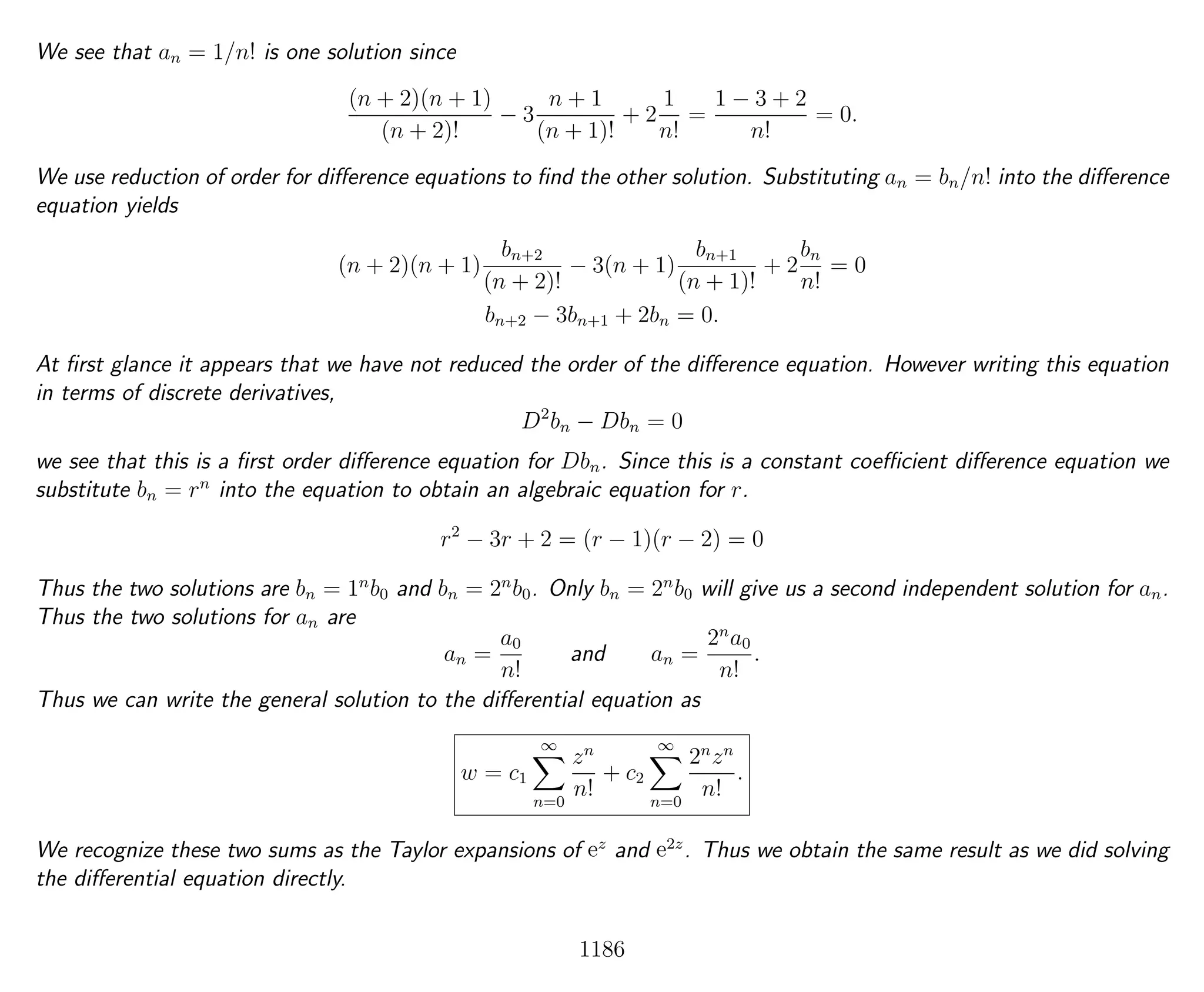 We see that an = 1/n! is one solution since
(n + 2)(n + 1)
(n + 2)!
− 3
n + 1
(n + 1)!
+ 2
1
n!
=
1 − 3 + 2
n!
= 0.
We use reduction of order for diﬀerence equations to ﬁnd the other solution. Substituting an = bn/n! into the diﬀerence
equation yields
(n + 2)(n + 1)
bn+2
(n + 2)!
− 3(n + 1)
bn+1
(n + 1)!
+ 2
bn
n!
= 0
bn+2 − 3bn+1 + 2bn = 0.
At ﬁrst glance it appears that we have not reduced the order of the diﬀerence equation. However writing this equation
in terms of discrete derivatives,
D2
bn − Dbn = 0
we see that this is a ﬁrst order diﬀerence equation for Dbn. Since this is a constant coeﬃcient diﬀerence equation we
substitute bn = rn
into the equation to obtain an algebraic equation for r.
r2
− 3r + 2 = (r − 1)(r − 2) = 0
Thus the two solutions are bn = 1n
b0 and bn = 2n
b0. Only bn = 2n
b0 will give us a second independent solution for an.
Thus the two solutions for an are
an =
a0
n!
and an =
2n
a0
n!
.
Thus we can write the general solution to the diﬀerential equation as
w = c1
∞
n=0
zn
n!
+ c2
∞
n=0
2n
zn
n!
.
We recognize these two sums as the Taylor expansions of ez
and e2z
. Thus we obtain the same result as we did solving
the diﬀerential equation directly.
1186
 
