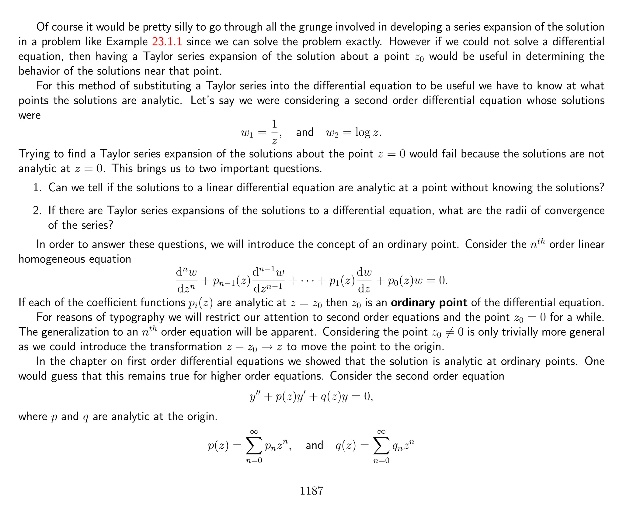 Of course it would be pretty silly to go through all the grunge involved in developing a series expansion of the solution
in a problem like Example 23.1.1 since we can solve the problem exactly. However if we could not solve a diﬀerential
equation, then having a Taylor series expansion of the solution about a point z0 would be useful in determining the
behavior of the solutions near that point.
For this method of substituting a Taylor series into the diﬀerential equation to be useful we have to know at what
points the solutions are analytic. Let’s say we were considering a second order diﬀerential equation whose solutions
were
w1 =
1
z
, and w2 = log z.
Trying to ﬁnd a Taylor series expansion of the solutions about the point z = 0 would fail because the solutions are not
analytic at z = 0. This brings us to two important questions.
1. Can we tell if the solutions to a linear diﬀerential equation are analytic at a point without knowing the solutions?
2. If there are Taylor series expansions of the solutions to a diﬀerential equation, what are the radii of convergence
of the series?
In order to answer these questions, we will introduce the concept of an ordinary point. Consider the nth
order linear
homogeneous equation
dn
w
dzn
+ pn−1(z)
dn−1
w
dzn−1
+ · · · + p1(z)
dw
dz
+ p0(z)w = 0.
If each of the coeﬃcient functions pi(z) are analytic at z = z0 then z0 is an ordinary point of the diﬀerential equation.
For reasons of typography we will restrict our attention to second order equations and the point z0 = 0 for a while.
The generalization to an nth
order equation will be apparent. Considering the point z0 = 0 is only trivially more general
as we could introduce the transformation z − z0 → z to move the point to the origin.
In the chapter on ﬁrst order diﬀerential equations we showed that the solution is analytic at ordinary points. One
would guess that this remains true for higher order equations. Consider the second order equation
y + p(z)y + q(z)y = 0,
where p and q are analytic at the origin.
p(z) =
∞
n=0
pnzn
, and q(z) =
∞
n=0
qnzn
1187
 