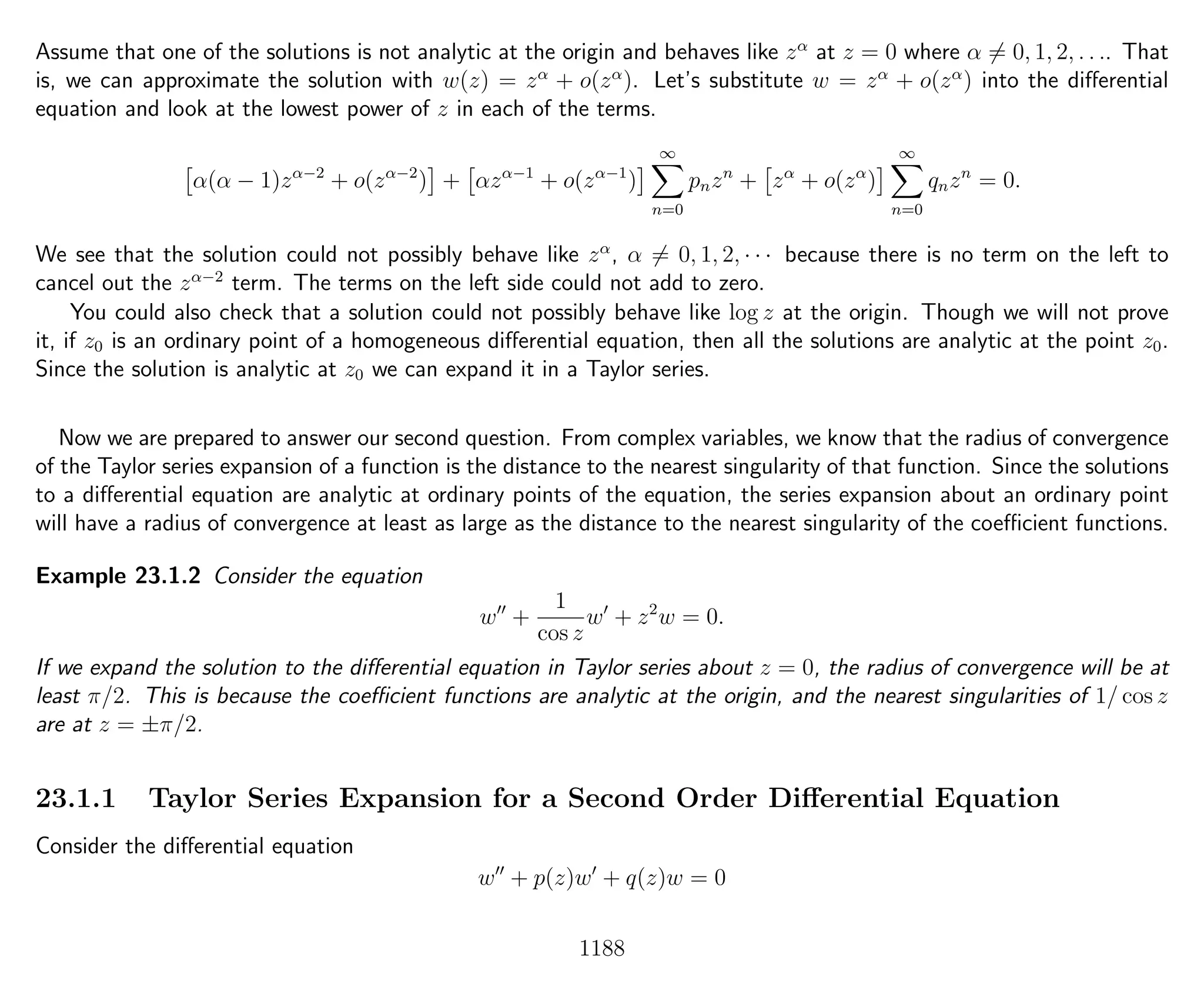 Assume that one of the solutions is not analytic at the origin and behaves like zα
at z = 0 where α = 0, 1, 2, . . .. That
is, we can approximate the solution with w(z) = zα
+ o(zα
). Let’s substitute w = zα
+ o(zα
) into the diﬀerential
equation and look at the lowest power of z in each of the terms.
α(α − 1)zα−2
+ o(zα−2
) + αzα−1
+ o(zα−1
)
∞
n=0
pnzn
+ zα
+ o(zα
)
∞
n=0
qnzn
= 0.
We see that the solution could not possibly behave like zα
, α = 0, 1, 2, · · · because there is no term on the left to
cancel out the zα−2
term. The terms on the left side could not add to zero.
You could also check that a solution could not possibly behave like log z at the origin. Though we will not prove
it, if z0 is an ordinary point of a homogeneous diﬀerential equation, then all the solutions are analytic at the point z0.
Since the solution is analytic at z0 we can expand it in a Taylor series.
Now we are prepared to answer our second question. From complex variables, we know that the radius of convergence
of the Taylor series expansion of a function is the distance to the nearest singularity of that function. Since the solutions
to a diﬀerential equation are analytic at ordinary points of the equation, the series expansion about an ordinary point
will have a radius of convergence at least as large as the distance to the nearest singularity of the coeﬃcient functions.
Example 23.1.2 Consider the equation
w +
1
cos z
w + z2
w = 0.
If we expand the solution to the diﬀerential equation in Taylor series about z = 0, the radius of convergence will be at
least π/2. This is because the coeﬃcient functions are analytic at the origin, and the nearest singularities of 1/ cos z
are at z = ±π/2.
23.1.1 Taylor Series Expansion for a Second Order Diﬀerential Equation
Consider the diﬀerential equation
w + p(z)w + q(z)w = 0
1188
 