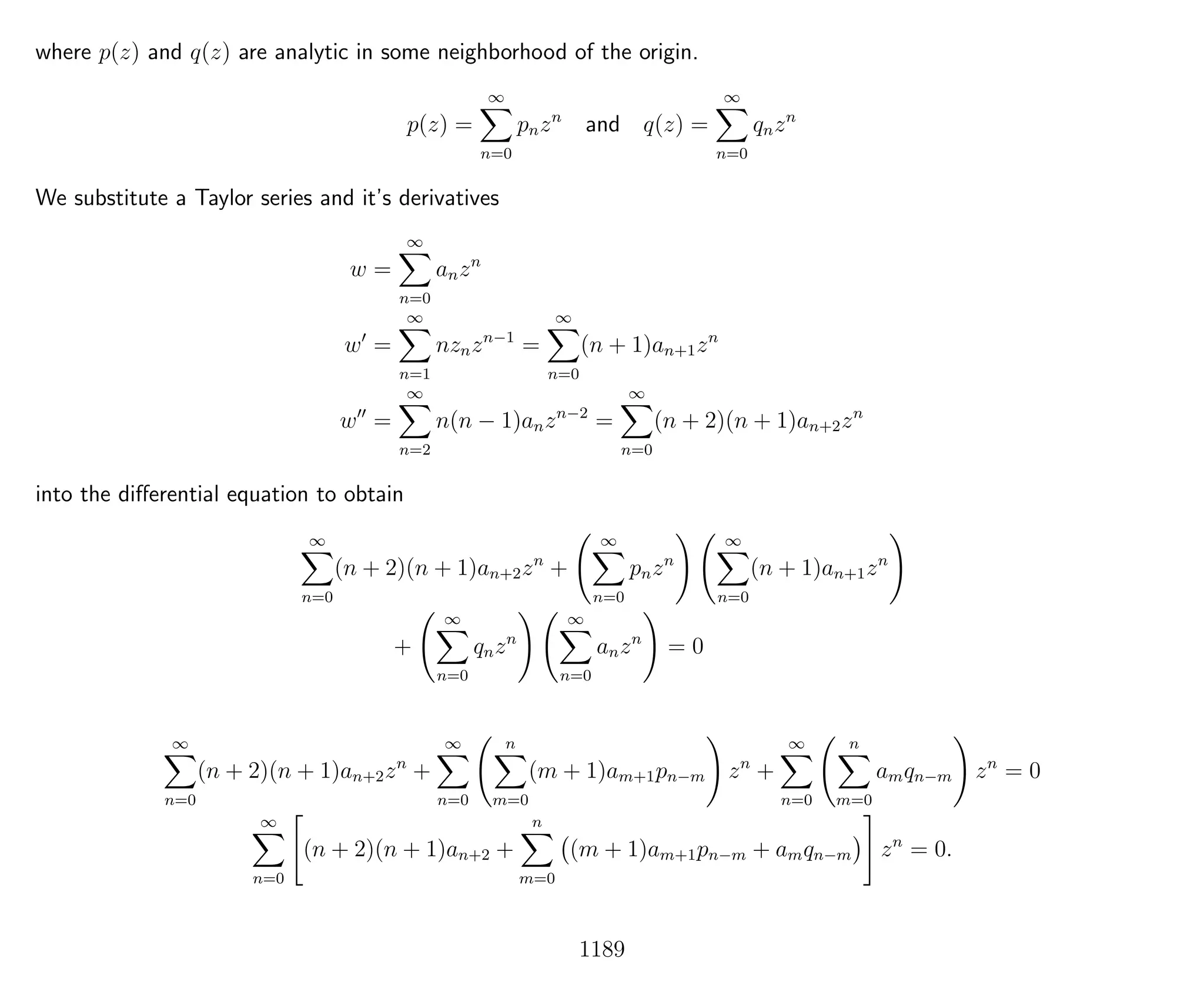 where p(z) and q(z) are analytic in some neighborhood of the origin.
p(z) =
∞
n=0
pnzn
and q(z) =
∞
n=0
qnzn
We substitute a Taylor series and it’s derivatives
w =
∞
n=0
anzn
w =
∞
n=1
nznzn−1
=
∞
n=0
(n + 1)an+1zn
w =
∞
n=2
n(n − 1)anzn−2
=
∞
n=0
(n + 2)(n + 1)an+2zn
into the diﬀerential equation to obtain
∞
n=0
(n + 2)(n + 1)an+2zn
+
∞
n=0
pnzn
∞
n=0
(n + 1)an+1zn
+
∞
n=0
qnzn
∞
n=0
anzn
= 0
∞
n=0
(n + 2)(n + 1)an+2zn
+
∞
n=0
n
m=0
(m + 1)am+1pn−m zn
+
∞
n=0
n
m=0
amqn−m zn
= 0
∞
n=0
(n + 2)(n + 1)an+2 +
n
m=0
(m + 1)am+1pn−m + amqn−m zn
= 0.
1189
 