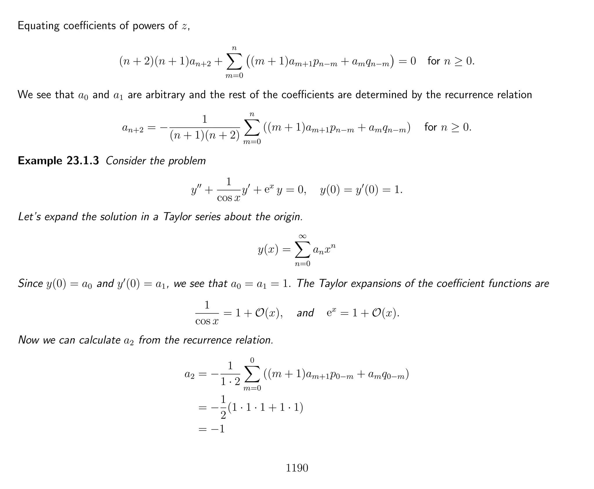 Equating coeﬃcients of powers of z,
(n + 2)(n + 1)an+2 +
n
m=0
(m + 1)am+1pn−m + amqn−m = 0 for n ≥ 0.
We see that a0 and a1 are arbitrary and the rest of the coeﬃcients are determined by the recurrence relation
an+2 = −
1
(n + 1)(n + 2)
n
m=0
((m + 1)am+1pn−m + amqn−m) for n ≥ 0.
Example 23.1.3 Consider the problem
y +
1
cos x
y + ex
y = 0, y(0) = y (0) = 1.
Let’s expand the solution in a Taylor series about the origin.
y(x) =
∞
n=0
anxn
Since y(0) = a0 and y (0) = a1, we see that a0 = a1 = 1. The Taylor expansions of the coeﬃcient functions are
1
cos x
= 1 + O(x), and ex
= 1 + O(x).
Now we can calculate a2 from the recurrence relation.
a2 = −
1
1 · 2
0
m=0
((m + 1)am+1p0−m + amq0−m)
= −
1
2
(1 · 1 · 1 + 1 · 1)
= −1
1190
 