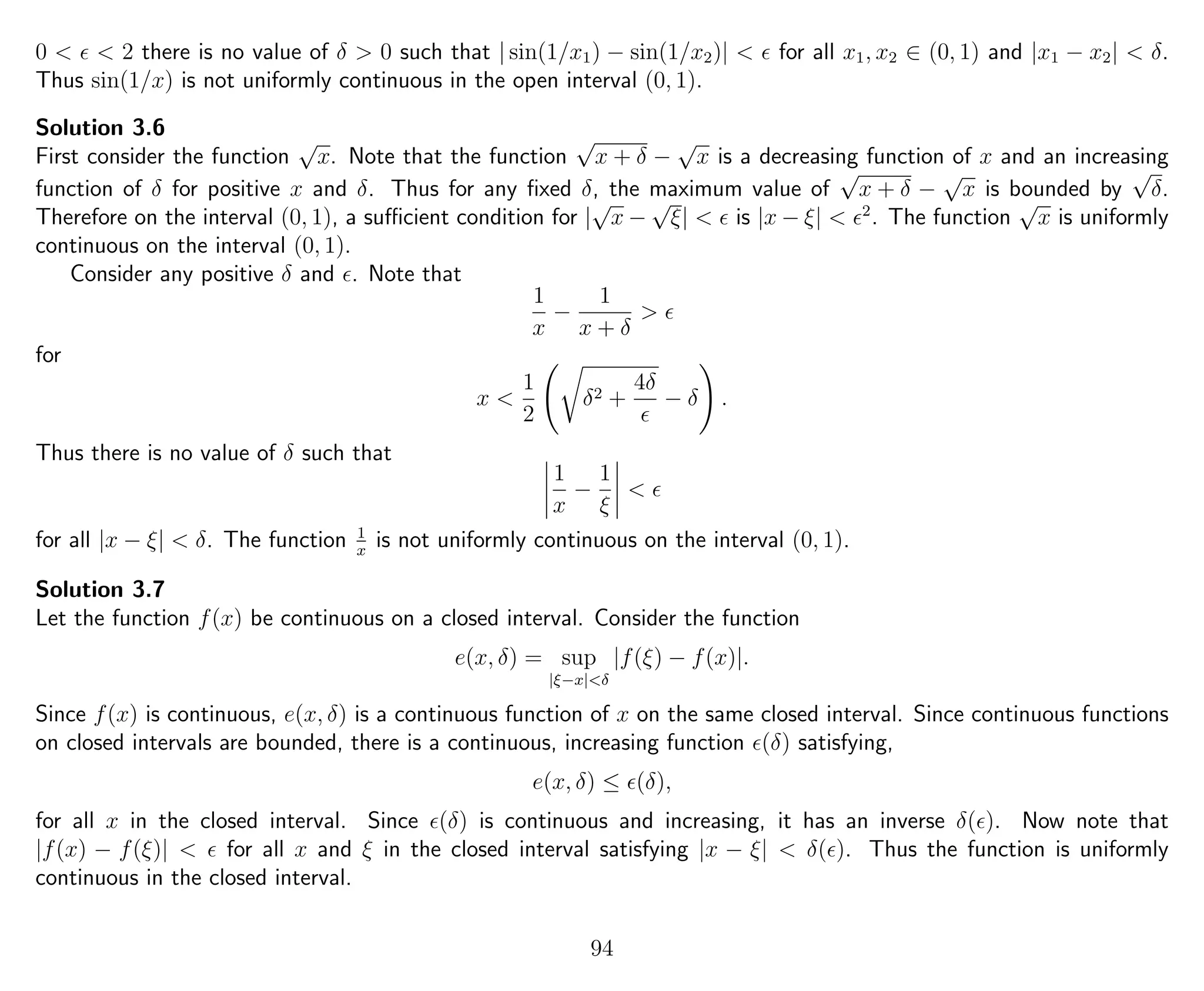0 < < 2 there is no value of δ > 0 such that | sin(1/x1) − sin(1/x2)| < for all x1, x2 ∈ (0, 1) and |x1 − x2| < δ.
Thus sin(1/x) is not uniformly continuous in the open interval (0, 1).
Solution 3.6
First consider the function
√
x. Note that the function
√
x + δ −
√
x is a decreasing function of x and an increasing
function of δ for positive x and δ. Thus for any ﬁxed δ, the maximum value of
√
x + δ −
√
x is bounded by
√
δ.
Therefore on the interval (0, 1), a suﬃcient condition for |
√
x −
√
ξ| < is |x − ξ| < 2
. The function
√
x is uniformly
continuous on the interval (0, 1).
Consider any positive δ and . Note that
1
x
−
1
x + δ
>
for
x <
1
2
δ2 +
4δ
− δ .
Thus there is no value of δ such that
1
x
−
1
ξ
<
for all |x − ξ| < δ. The function 1
x
is not uniformly continuous on the interval (0, 1).
Solution 3.7
Let the function f(x) be continuous on a closed interval. Consider the function
e(x, δ) = sup
|ξ−x|<δ
|f(ξ) − f(x)|.
Since f(x) is continuous, e(x, δ) is a continuous function of x on the same closed interval. Since continuous functions
on closed intervals are bounded, there is a continuous, increasing function (δ) satisfying,
e(x, δ) ≤ (δ),
for all x in the closed interval. Since (δ) is continuous and increasing, it has an inverse δ( ). Now note that
|f(x) − f(ξ)| < for all x and ξ in the closed interval satisfying |x − ξ| < δ( ). Thus the function is uniformly
continuous in the closed interval.
94
 