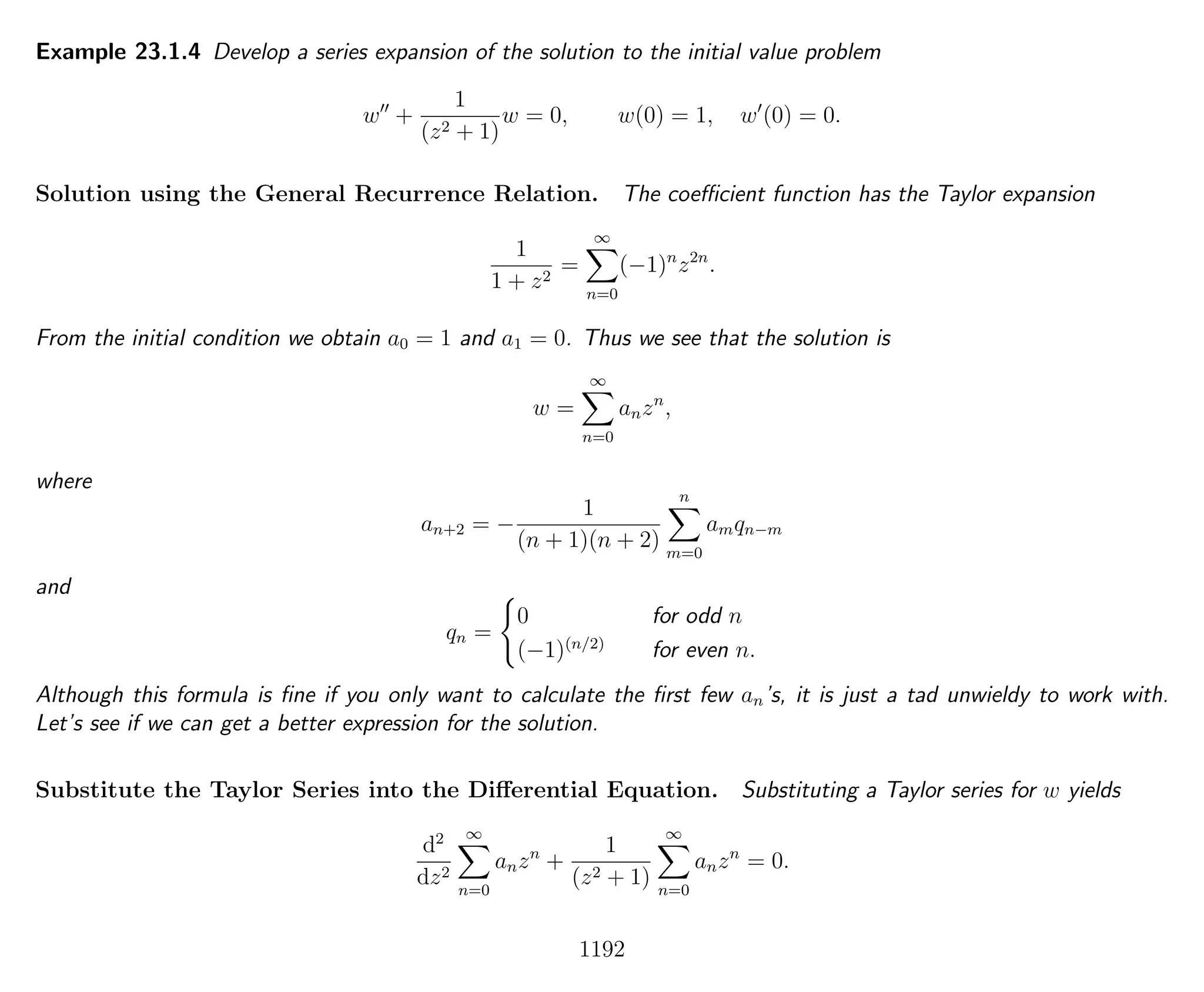 Example 23.1.4 Develop a series expansion of the solution to the initial value problem
w +
1
(z2 + 1)
w = 0, w(0) = 1, w (0) = 0.
Solution using the General Recurrence Relation. The coeﬃcient function has the Taylor expansion
1
1 + z2
=
∞
n=0
(−1)n
z2n
.
From the initial condition we obtain a0 = 1 and a1 = 0. Thus we see that the solution is
w =
∞
n=0
anzn
,
where
an+2 = −
1
(n + 1)(n + 2)
n
m=0
amqn−m
and
qn =
0 for odd n
(−1)(n/2)
for even n.
Although this formula is ﬁne if you only want to calculate the ﬁrst few an’s, it is just a tad unwieldy to work with.
Let’s see if we can get a better expression for the solution.
Substitute the Taylor Series into the Diﬀerential Equation. Substituting a Taylor series for w yields
d2
dz2
∞
n=0
anzn
+
1
(z2 + 1)
∞
n=0
anzn
= 0.
1192
 