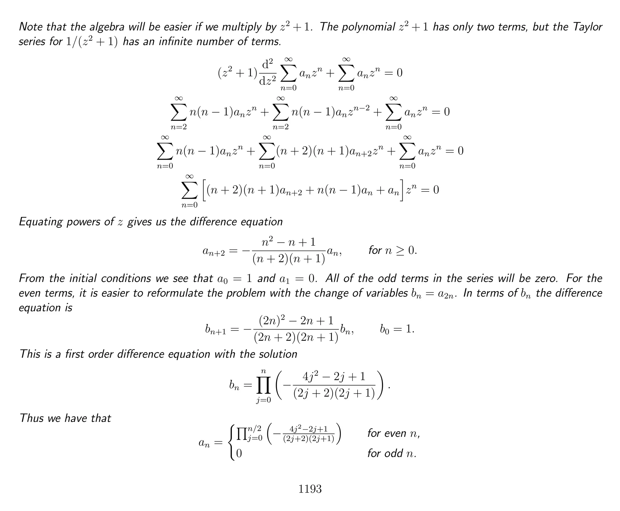 Note that the algebra will be easier if we multiply by z2
+ 1. The polynomial z2
+ 1 has only two terms, but the Taylor
series for 1/(z2
+ 1) has an inﬁnite number of terms.
(z2
+ 1)
d2
dz2
∞
n=0
anzn
+
∞
n=0
anzn
= 0
∞
n=2
n(n − 1)anzn
+
∞
n=2
n(n − 1)anzn−2
+
∞
n=0
anzn
= 0
∞
n=0
n(n − 1)anzn
+
∞
n=0
(n + 2)(n + 1)an+2zn
+
∞
n=0
anzn
= 0
∞
n=0
(n + 2)(n + 1)an+2 + n(n − 1)an + an zn
= 0
Equating powers of z gives us the diﬀerence equation
an+2 = −
n2
− n + 1
(n + 2)(n + 1)
an, for n ≥ 0.
From the initial conditions we see that a0 = 1 and a1 = 0. All of the odd terms in the series will be zero. For the
even terms, it is easier to reformulate the problem with the change of variables bn = a2n. In terms of bn the diﬀerence
equation is
bn+1 = −
(2n)2
− 2n + 1
(2n + 2)(2n + 1)
bn, b0 = 1.
This is a ﬁrst order diﬀerence equation with the solution
bn =
n
j=0
−
4j2
− 2j + 1
(2j + 2)(2j + 1)
.
Thus we have that
an =
n/2
j=0 − 4j2−2j+1
(2j+2)(2j+1)
for even n,
0 for odd n.
1193
 