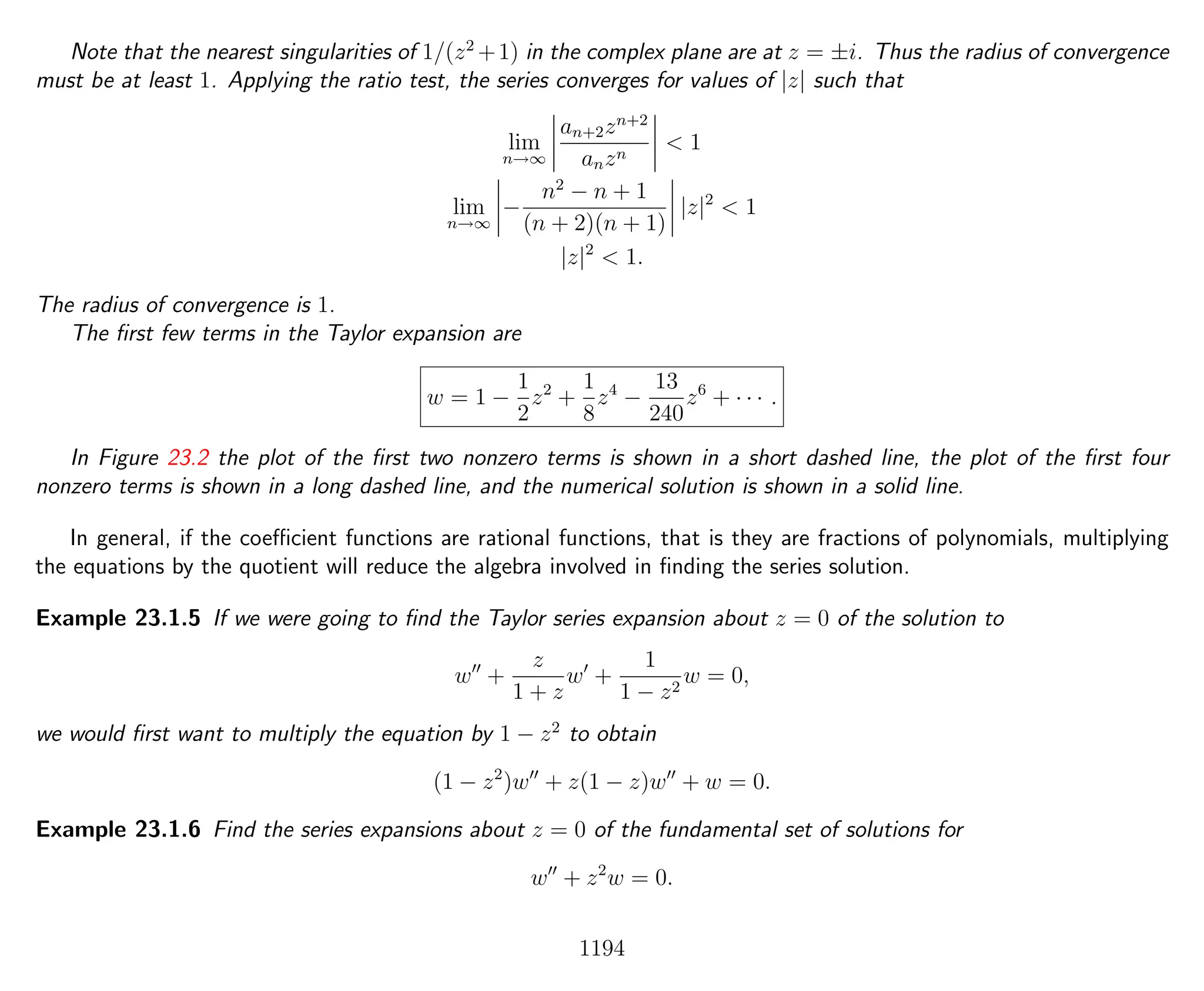 Note that the nearest singularities of 1/(z2
+1) in the complex plane are at z = ±i. Thus the radius of convergence
must be at least 1. Applying the ratio test, the series converges for values of |z| such that
lim
n→∞
an+2zn+2
anzn
< 1
lim
n→∞
−
n2
− n + 1
(n + 2)(n + 1)
|z|2
< 1
|z|2
< 1.
The radius of convergence is 1.
The ﬁrst few terms in the Taylor expansion are
w = 1 −
1
2
z2
+
1
8
z4
−
13
240
z6
+ · · · .
In Figure 23.2 the plot of the ﬁrst two nonzero terms is shown in a short dashed line, the plot of the ﬁrst four
nonzero terms is shown in a long dashed line, and the numerical solution is shown in a solid line.
In general, if the coeﬃcient functions are rational functions, that is they are fractions of polynomials, multiplying
the equations by the quotient will reduce the algebra involved in ﬁnding the series solution.
Example 23.1.5 If we were going to ﬁnd the Taylor series expansion about z = 0 of the solution to
w +
z
1 + z
w +
1
1 − z2
w = 0,
we would ﬁrst want to multiply the equation by 1 − z2
to obtain
(1 − z2
)w + z(1 − z)w + w = 0.
Example 23.1.6 Find the series expansions about z = 0 of the fundamental set of solutions for
w + z2
w = 0.
1194
 