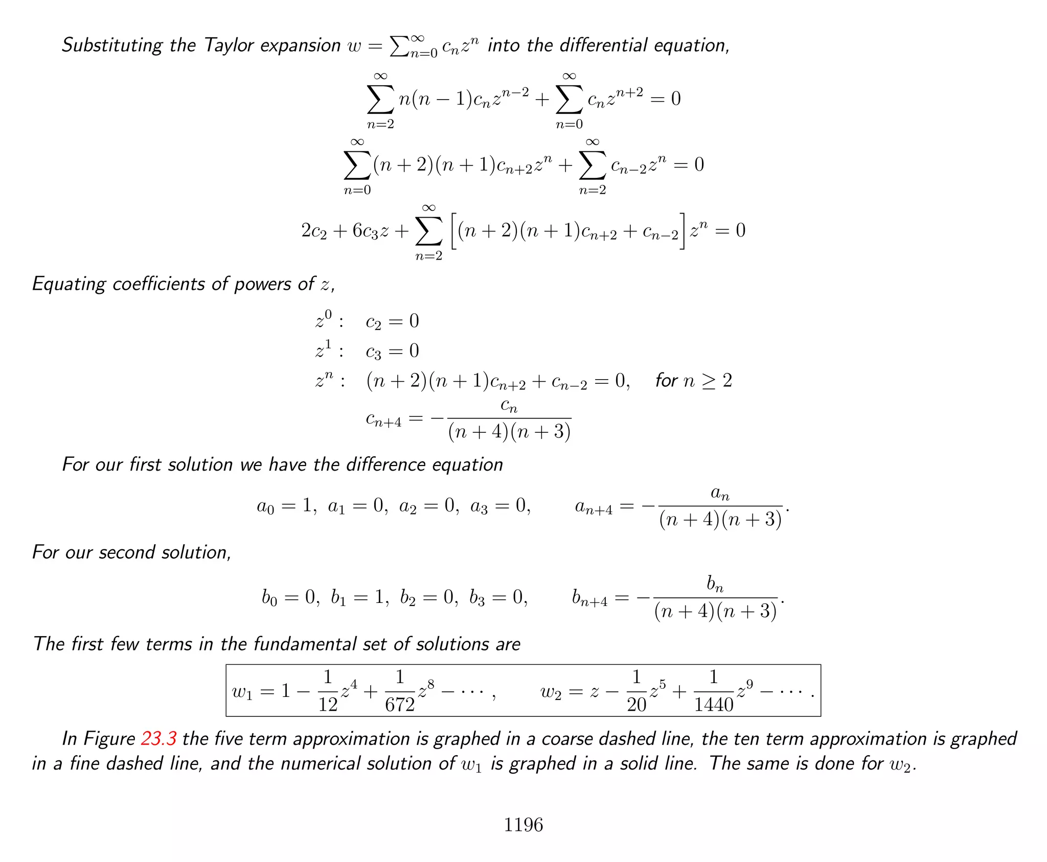 Substituting the Taylor expansion w = ∞
n=0 cnzn
into the diﬀerential equation,
∞
n=2
n(n − 1)cnzn−2
+
∞
n=0
cnzn+2
= 0
∞
n=0
(n + 2)(n + 1)cn+2zn
+
∞
n=2
cn−2zn
= 0
2c2 + 6c3z +
∞
n=2
(n + 2)(n + 1)cn+2 + cn−2 zn
= 0
Equating coeﬃcients of powers of z,
z0
: c2 = 0
z1
: c3 = 0
zn
: (n + 2)(n + 1)cn+2 + cn−2 = 0, for n ≥ 2
cn+4 = −
cn
(n + 4)(n + 3)
For our ﬁrst solution we have the diﬀerence equation
a0 = 1, a1 = 0, a2 = 0, a3 = 0, an+4 = −
an
(n + 4)(n + 3)
.
For our second solution,
b0 = 0, b1 = 1, b2 = 0, b3 = 0, bn+4 = −
bn
(n + 4)(n + 3)
.
The ﬁrst few terms in the fundamental set of solutions are
w1 = 1 −
1
12
z4
+
1
672
z8
− · · · , w2 = z −
1
20
z5
+
1
1440
z9
− · · · .
In Figure 23.3 the ﬁve term approximation is graphed in a coarse dashed line, the ten term approximation is graphed
in a ﬁne dashed line, and the numerical solution of w1 is graphed in a solid line. The same is done for w2.
1196
 