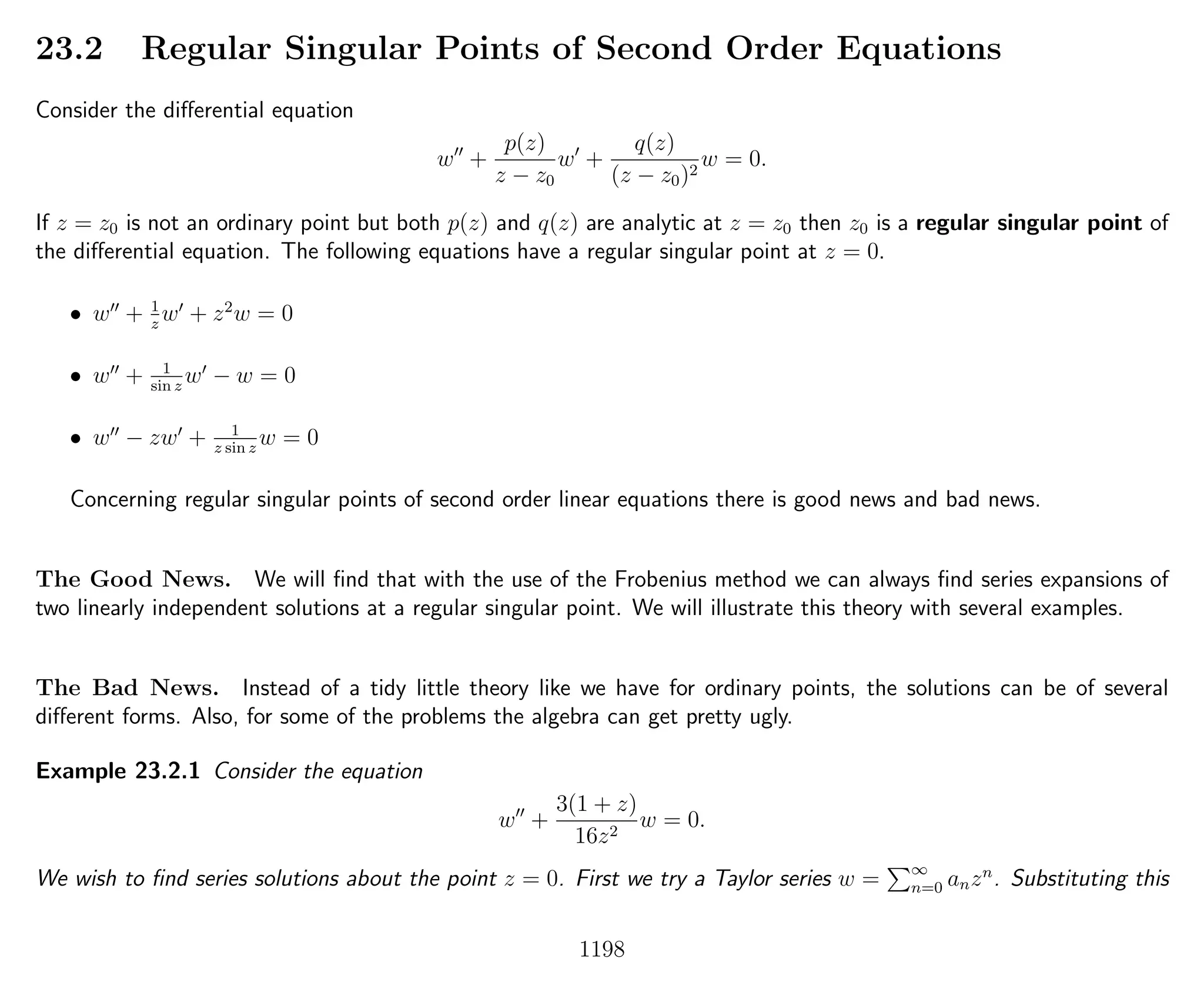 23.2 Regular Singular Points of Second Order Equations
Consider the diﬀerential equation
w +
p(z)
z − z0
w +
q(z)
(z − z0)2
w = 0.
If z = z0 is not an ordinary point but both p(z) and q(z) are analytic at z = z0 then z0 is a regular singular point of
the diﬀerential equation. The following equations have a regular singular point at z = 0.
• w + 1
z
w + z2
w = 0
• w + 1
sin z
w − w = 0
• w − zw + 1
z sin z
w = 0
Concerning regular singular points of second order linear equations there is good news and bad news.
The Good News. We will ﬁnd that with the use of the Frobenius method we can always ﬁnd series expansions of
two linearly independent solutions at a regular singular point. We will illustrate this theory with several examples.
The Bad News. Instead of a tidy little theory like we have for ordinary points, the solutions can be of several
diﬀerent forms. Also, for some of the problems the algebra can get pretty ugly.
Example 23.2.1 Consider the equation
w +
3(1 + z)
16z2
w = 0.
We wish to ﬁnd series solutions about the point z = 0. First we try a Taylor series w = ∞
n=0 anzn
. Substituting this
1198
 