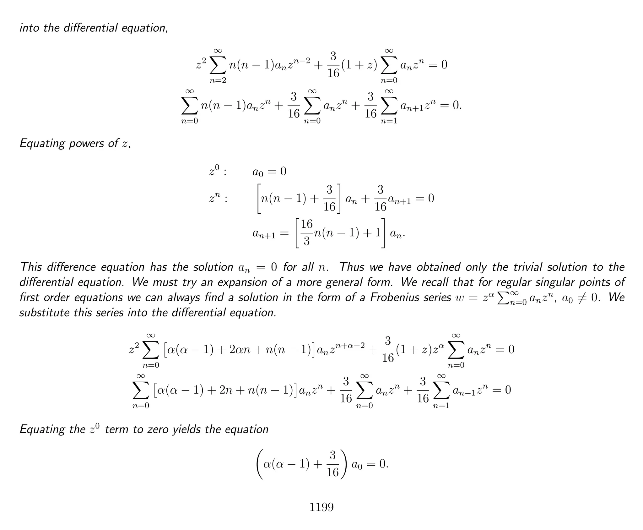 into the diﬀerential equation,
z2
∞
n=2
n(n − 1)anzn−2
+
3
16
(1 + z)
∞
n=0
anzn
= 0
∞
n=0
n(n − 1)anzn
+
3
16
∞
n=0
anzn
+
3
16
∞
n=1
an+1zn
= 0.
Equating powers of z,
z0
: a0 = 0
zn
: n(n − 1) +
3
16
an +
3
16
an+1 = 0
an+1 =
16
3
n(n − 1) + 1 an.
This diﬀerence equation has the solution an = 0 for all n. Thus we have obtained only the trivial solution to the
diﬀerential equation. We must try an expansion of a more general form. We recall that for regular singular points of
ﬁrst order equations we can always ﬁnd a solution in the form of a Frobenius series w = zα ∞
n=0 anzn
, a0 = 0. We
substitute this series into the diﬀerential equation.
z2
∞
n=0
α(α − 1) + 2αn + n(n − 1) anzn+α−2
+
3
16
(1 + z)zα
∞
n=0
anzn
= 0
∞
n=0
α(α − 1) + 2n + n(n − 1) anzn
+
3
16
∞
n=0
anzn
+
3
16
∞
n=1
an−1zn
= 0
Equating the z0
term to zero yields the equation
α(α − 1) +
3
16
a0 = 0.
1199
 