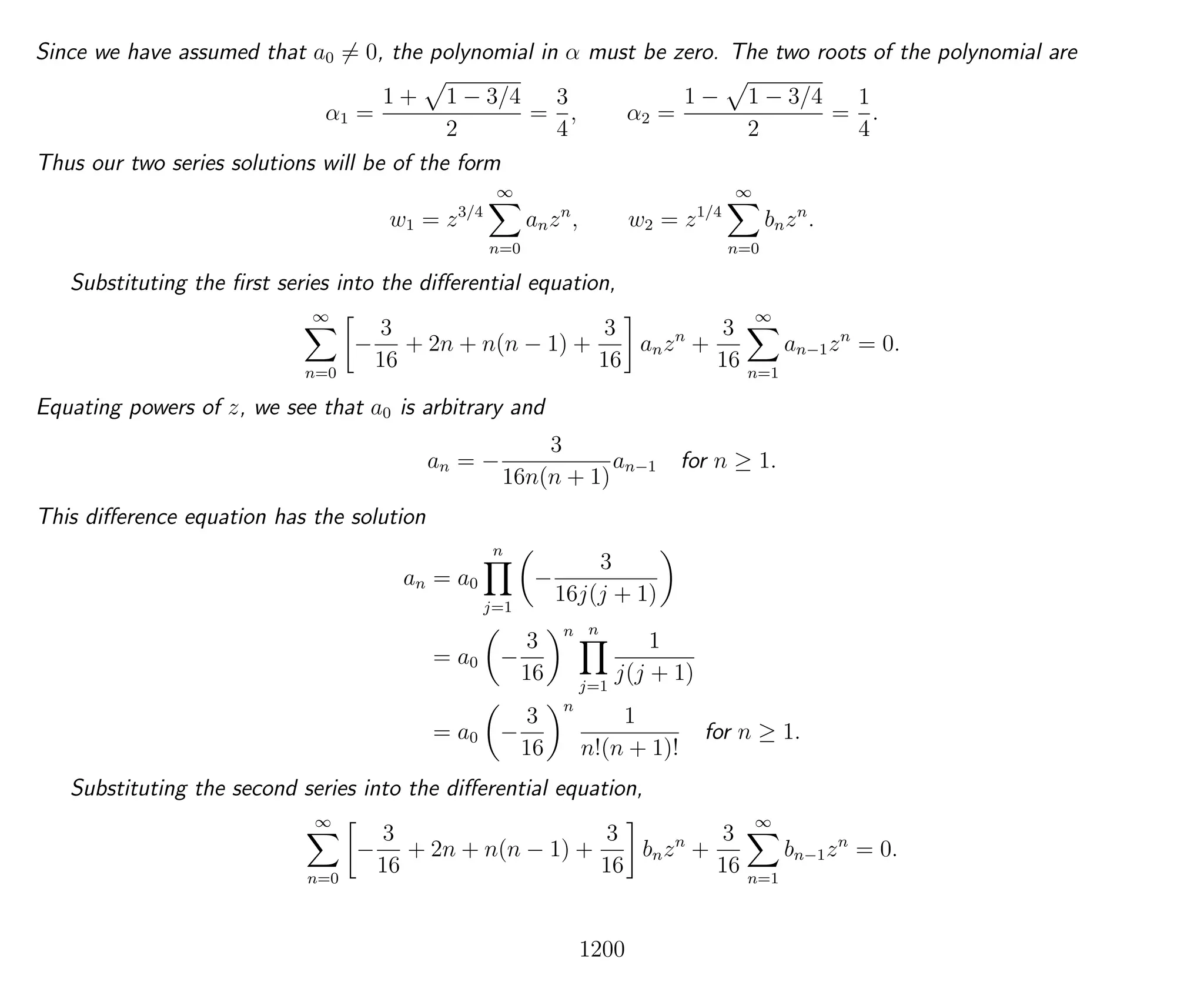 Since we have assumed that a0 = 0, the polynomial in α must be zero. The two roots of the polynomial are
α1 =
1 + 1 − 3/4
2
=
3
4
, α2 =
1 − 1 − 3/4
2
=
1
4
.
Thus our two series solutions will be of the form
w1 = z3/4
∞
n=0
anzn
, w2 = z1/4
∞
n=0
bnzn
.
Substituting the ﬁrst series into the diﬀerential equation,
∞
n=0
−
3
16
+ 2n + n(n − 1) +
3
16
anzn
+
3
16
∞
n=1
an−1zn
= 0.
Equating powers of z, we see that a0 is arbitrary and
an = −
3
16n(n + 1)
an−1 for n ≥ 1.
This diﬀerence equation has the solution
an = a0
n
j=1
−
3
16j(j + 1)
= a0 −
3
16
n n
j=1
1
j(j + 1)
= a0 −
3
16
n
1
n!(n + 1)!
for n ≥ 1.
Substituting the second series into the diﬀerential equation,
∞
n=0
−
3
16
+ 2n + n(n − 1) +
3
16
bnzn
+
3
16
∞
n=1
bn−1zn
= 0.
1200
 