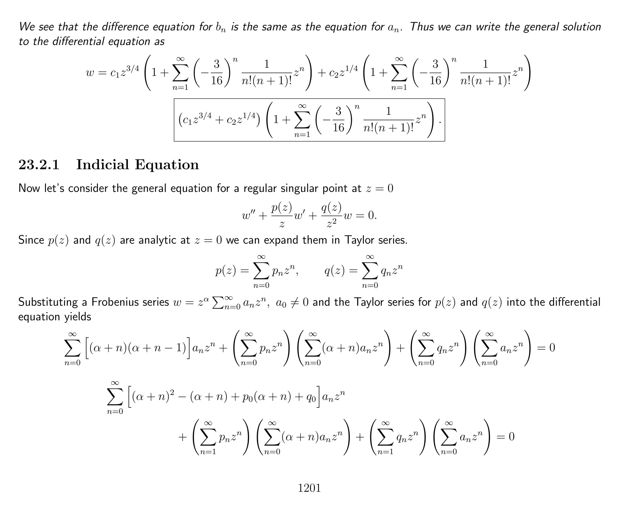 We see that the diﬀerence equation for bn is the same as the equation for an. Thus we can write the general solution
to the diﬀerential equation as
w = c1z3/4
1 +
∞
n=1
−
3
16
n
1
n!(n + 1)!
zn
+ c2z1/4
1 +
∞
n=1
−
3
16
n
1
n!(n + 1)!
zn
c1z3/4
+ c2z1/4
1 +
∞
n=1
−
3
16
n
1
n!(n + 1)!
zn
.
23.2.1 Indicial Equation
Now let’s consider the general equation for a regular singular point at z = 0
w +
p(z)
z
w +
q(z)
z2
w = 0.
Since p(z) and q(z) are analytic at z = 0 we can expand them in Taylor series.
p(z) =
∞
n=0
pnzn
, q(z) =
∞
n=0
qnzn
Substituting a Frobenius series w = zα ∞
n=0 anzn
, a0 = 0 and the Taylor series for p(z) and q(z) into the diﬀerential
equation yields
∞
n=0
(α + n)(α + n − 1) anzn
+
∞
n=0
pnzn
∞
n=0
(α + n)anzn
+
∞
n=0
qnzn
∞
n=0
anzn
= 0
∞
n=0
(α + n)2
− (α + n) + p0(α + n) + q0 anzn
+
∞
n=1
pnzn
∞
n=0
(α + n)anzn
+
∞
n=1
qnzn
∞
n=0
anzn
= 0
1201
 