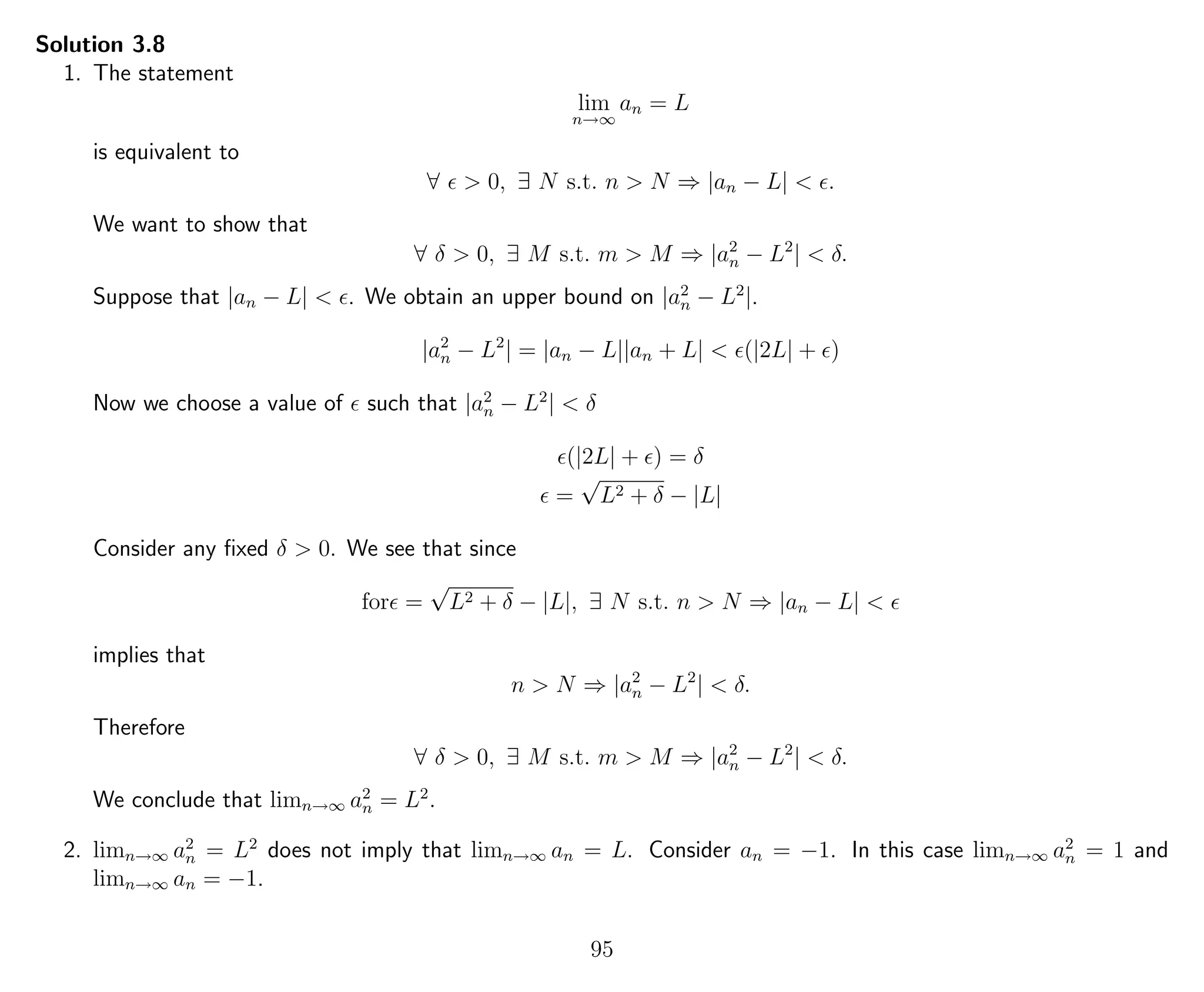 Solution 3.8
1. The statement
lim
n→∞
an = L
is equivalent to
∀ > 0, ∃ N s.t. n > N ⇒ |an − L| < .
We want to show that
∀ δ > 0, ∃ M s.t. m > M ⇒ |a2
n − L2
| < δ.
Suppose that |an − L| < . We obtain an upper bound on |a2
n − L2
|.
|a2
n − L2
| = |an − L||an + L| < (|2L| + )
Now we choose a value of such that |a2
n − L2
| < δ
(|2L| + ) = δ
=
√
L2 + δ − |L|
Consider any ﬁxed δ > 0. We see that since
for =
√
L2 + δ − |L|, ∃ N s.t. n > N ⇒ |an − L| <
implies that
n > N ⇒ |a2
n − L2
| < δ.
Therefore
∀ δ > 0, ∃ M s.t. m > M ⇒ |a2
n − L2
| < δ.
We conclude that limn→∞ a2
n = L2
.
2. limn→∞ a2
n = L2
does not imply that limn→∞ an = L. Consider an = −1. In this case limn→∞ a2
n = 1 and
limn→∞ an = −1.
95
 