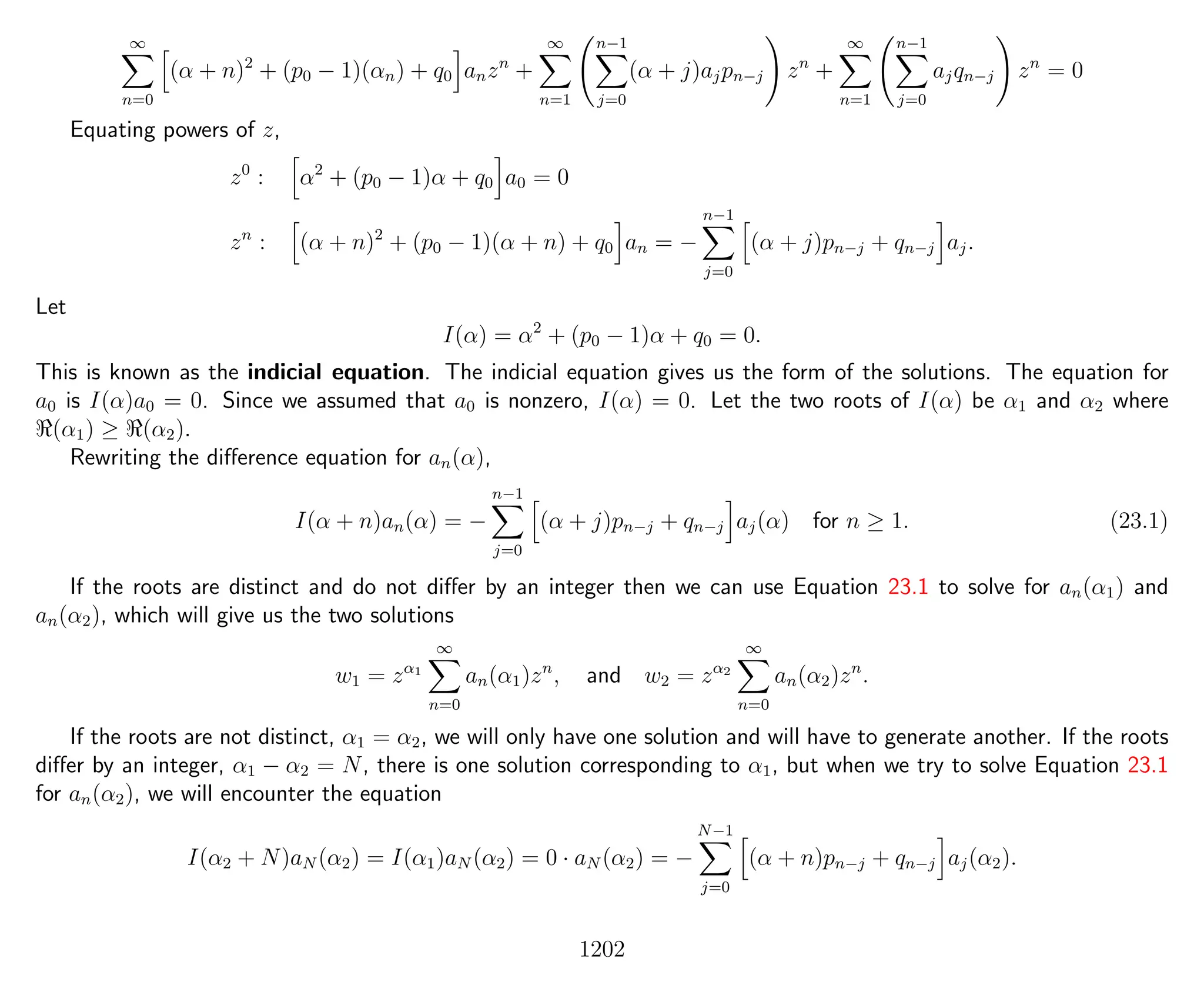 ∞
n=0
(α + n)2
+ (p0 − 1)(αn) + q0 anzn
+
∞
n=1
n−1
j=0
(α + j)ajpn−j zn
+
∞
n=1
n−1
j=0
ajqn−j zn
= 0
Equating powers of z,
z0
: α2
+ (p0 − 1)α + q0 a0 = 0
zn
: (α + n)2
+ (p0 − 1)(α + n) + q0 an = −
n−1
j=0
(α + j)pn−j + qn−j aj.
Let
I(α) = α2
+ (p0 − 1)α + q0 = 0.
This is known as the indicial equation. The indicial equation gives us the form of the solutions. The equation for
a0 is I(α)a0 = 0. Since we assumed that a0 is nonzero, I(α) = 0. Let the two roots of I(α) be α1 and α2 where
(α1) ≥ (α2).
Rewriting the diﬀerence equation for an(α),
I(α + n)an(α) = −
n−1
j=0
(α + j)pn−j + qn−j aj(α) for n ≥ 1. (23.1)
If the roots are distinct and do not diﬀer by an integer then we can use Equation 23.1 to solve for an(α1) and
an(α2), which will give us the two solutions
w1 = zα1
∞
n=0
an(α1)zn
, and w2 = zα2
∞
n=0
an(α2)zn
.
If the roots are not distinct, α1 = α2, we will only have one solution and will have to generate another. If the roots
diﬀer by an integer, α1 − α2 = N, there is one solution corresponding to α1, but when we try to solve Equation 23.1
for an(α2), we will encounter the equation
I(α2 + N)aN (α2) = I(α1)aN (α2) = 0 · aN (α2) = −
N−1
j=0
(α + n)pn−j + qn−j aj(α2).
1202
 