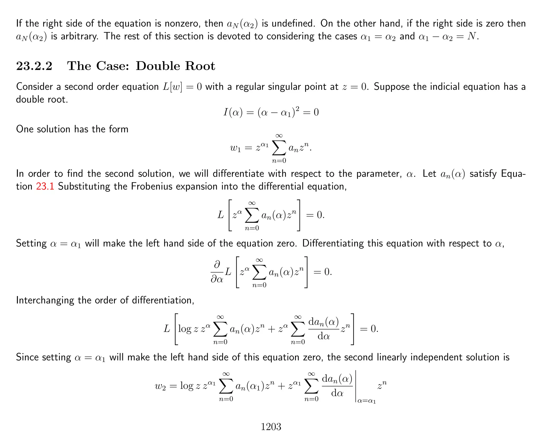If the right side of the equation is nonzero, then aN (α2) is undeﬁned. On the other hand, if the right side is zero then
aN (α2) is arbitrary. The rest of this section is devoted to considering the cases α1 = α2 and α1 − α2 = N.
23.2.2 The Case: Double Root
Consider a second order equation L[w] = 0 with a regular singular point at z = 0. Suppose the indicial equation has a
double root.
I(α) = (α − α1)2
= 0
One solution has the form
w1 = zα1
∞
n=0
anzn
.
In order to ﬁnd the second solution, we will diﬀerentiate with respect to the parameter, α. Let an(α) satisfy Equa-
tion 23.1 Substituting the Frobenius expansion into the diﬀerential equation,
L zα
∞
n=0
an(α)zn
= 0.
Setting α = α1 will make the left hand side of the equation zero. Diﬀerentiating this equation with respect to α,
∂
∂α
L zα
∞
n=0
an(α)zn
= 0.
Interchanging the order of diﬀerentiation,
L log z zα
∞
n=0
an(α)zn
+ zα
∞
n=0
dan(α)
dα
zn
= 0.
Since setting α = α1 will make the left hand side of this equation zero, the second linearly independent solution is
w2 = log z zα1
∞
n=0
an(α1)zn
+ zα1
∞
n=0
dan(α)
dα
α=α1
zn
1203
 