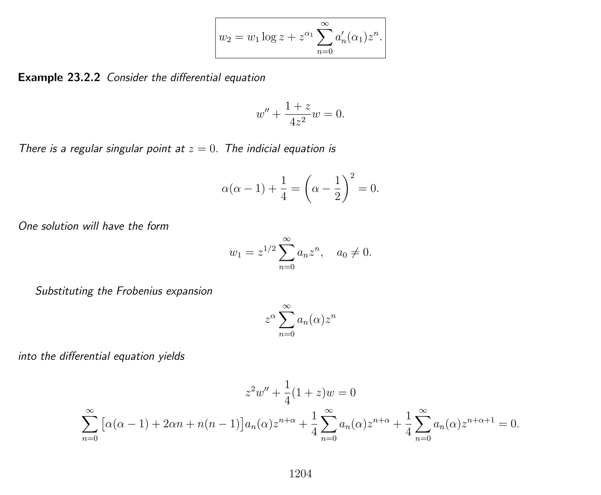 w2 = w1 log z + zα1
∞
n=0
an(α1)zn
.
Example 23.2.2 Consider the diﬀerential equation
w +
1 + z
4z2
w = 0.
There is a regular singular point at z = 0. The indicial equation is
α(α − 1) +
1
4
= α −
1
2
2
= 0.
One solution will have the form
w1 = z1/2
∞
n=0
anzn
, a0 = 0.
Substituting the Frobenius expansion
zα
∞
n=0
an(α)zn
into the diﬀerential equation yields
z2
w +
1
4
(1 + z)w = 0
∞
n=0
α(α − 1) + 2αn + n(n − 1) an(α)zn+α
+
1
4
∞
n=0
an(α)zn+α
+
1
4
∞
n=0
an(α)zn+α+1
= 0.
1204
 