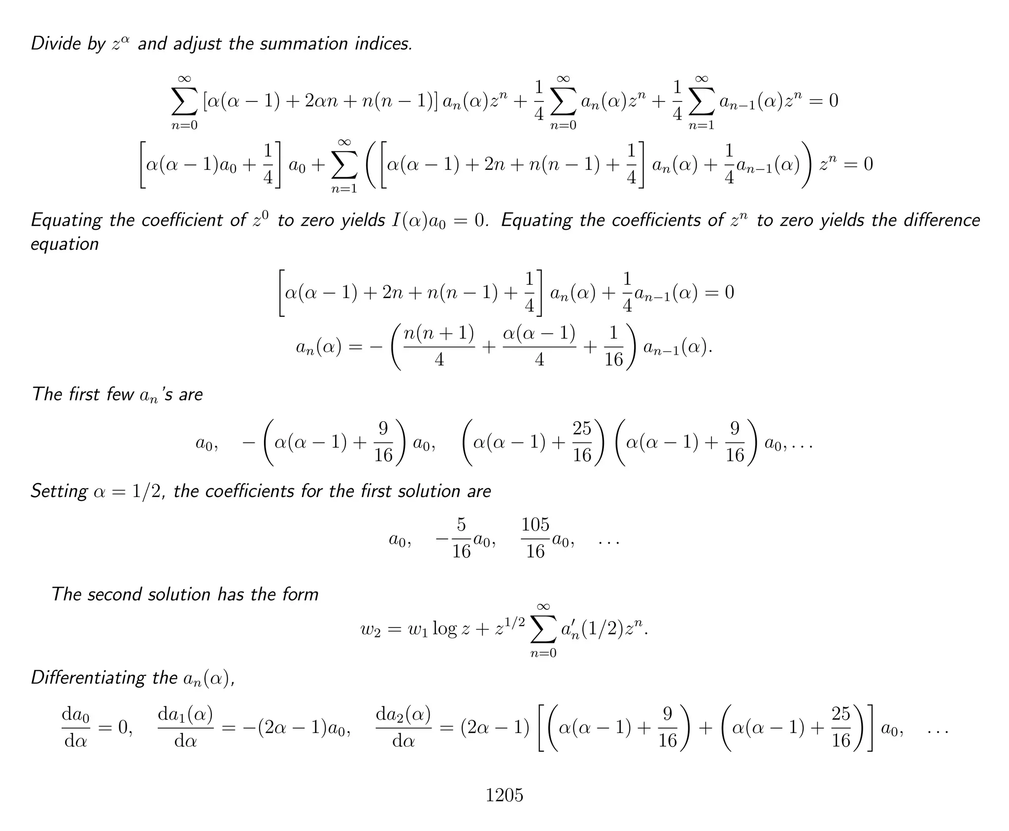 Divide by zα
and adjust the summation indices.
∞
n=0
[α(α − 1) + 2αn + n(n − 1)] an(α)zn
+
1
4
∞
n=0
an(α)zn
+
1
4
∞
n=1
an−1(α)zn
= 0
α(α − 1)a0 +
1
4
a0 +
∞
n=1
α(α − 1) + 2n + n(n − 1) +
1
4
an(α) +
1
4
an−1(α) zn
= 0
Equating the coeﬃcient of z0
to zero yields I(α)a0 = 0. Equating the coeﬃcients of zn
to zero yields the diﬀerence
equation
α(α − 1) + 2n + n(n − 1) +
1
4
an(α) +
1
4
an−1(α) = 0
an(α) = −
n(n + 1)
4
+
α(α − 1)
4
+
1
16
an−1(α).
The ﬁrst few an’s are
a0, − α(α − 1) +
9
16
a0, α(α − 1) +
25
16
α(α − 1) +
9
16
a0, . . .
Setting α = 1/2, the coeﬃcients for the ﬁrst solution are
a0, −
5
16
a0,
105
16
a0, . . .
The second solution has the form
w2 = w1 log z + z1/2
∞
n=0
an(1/2)zn
.
Diﬀerentiating the an(α),
da0
dα
= 0,
da1(α)
dα
= −(2α − 1)a0,
da2(α)
dα
= (2α − 1) α(α − 1) +
9
16
+ α(α − 1) +
25
16
a0, . . .
1205
 
