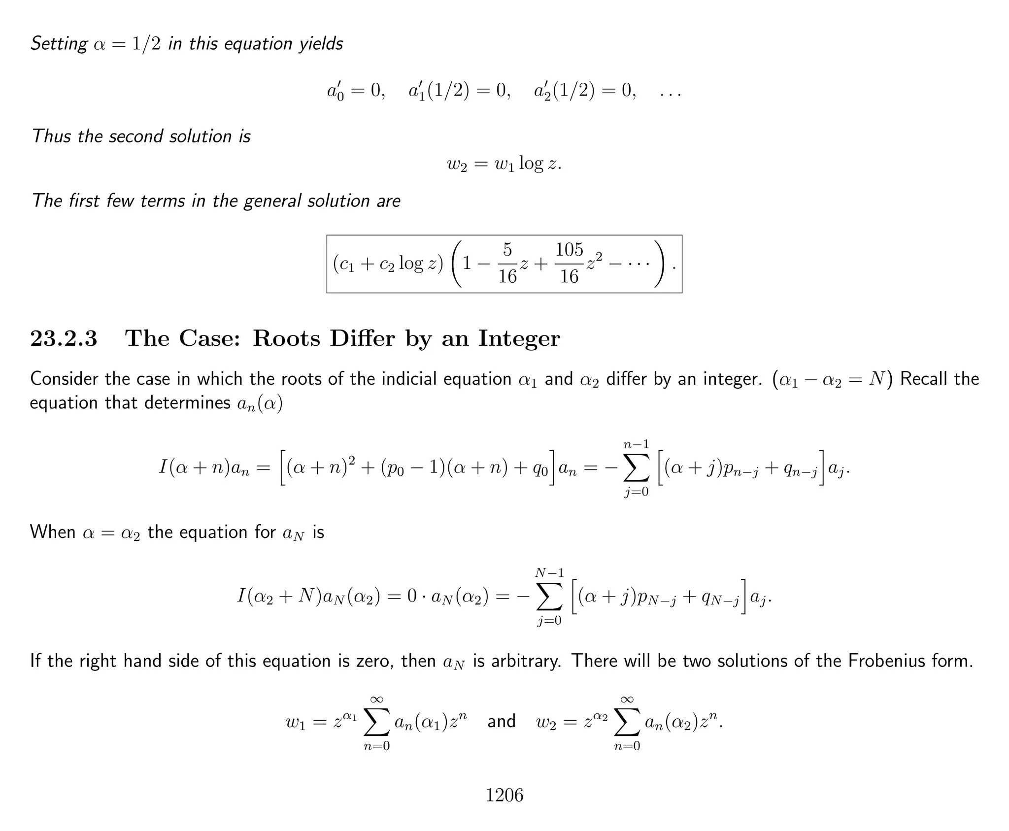 Setting α = 1/2 in this equation yields
a0 = 0, a1(1/2) = 0, a2(1/2) = 0, . . .
Thus the second solution is
w2 = w1 log z.
The ﬁrst few terms in the general solution are
(c1 + c2 log z) 1 −
5
16
z +
105
16
z2
− · · · .
23.2.3 The Case: Roots Diﬀer by an Integer
Consider the case in which the roots of the indicial equation α1 and α2 diﬀer by an integer. (α1 − α2 = N) Recall the
equation that determines an(α)
I(α + n)an = (α + n)2
+ (p0 − 1)(α + n) + q0 an = −
n−1
j=0
(α + j)pn−j + qn−j aj.
When α = α2 the equation for aN is
I(α2 + N)aN (α2) = 0 · aN (α2) = −
N−1
j=0
(α + j)pN−j + qN−j aj.
If the right hand side of this equation is zero, then aN is arbitrary. There will be two solutions of the Frobenius form.
w1 = zα1
∞
n=0
an(α1)zn
and w2 = zα2
∞
n=0
an(α2)zn
.
1206
 