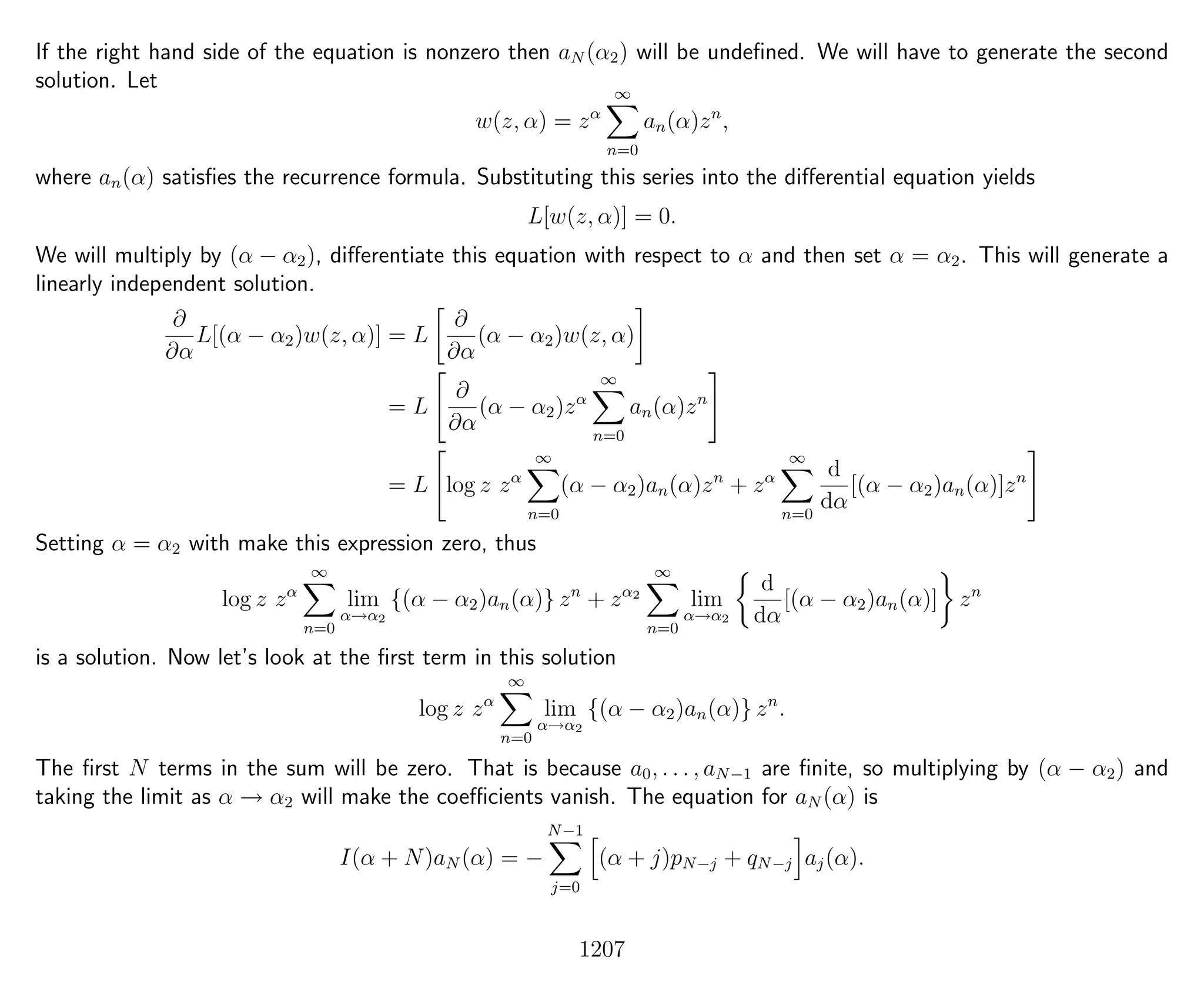 If the right hand side of the equation is nonzero then aN (α2) will be undeﬁned. We will have to generate the second
solution. Let
w(z, α) = zα
∞
n=0
an(α)zn
,
where an(α) satisﬁes the recurrence formula. Substituting this series into the diﬀerential equation yields
L[w(z, α)] = 0.
We will multiply by (α − α2), diﬀerentiate this equation with respect to α and then set α = α2. This will generate a
linearly independent solution.
∂
∂α
L[(α − α2)w(z, α)] = L
∂
∂α
(α − α2)w(z, α)
= L
∂
∂α
(α − α2)zα
∞
n=0
an(α)zn
= L log z zα
∞
n=0
(α − α2)an(α)zn
+ zα
∞
n=0
d
dα
[(α − α2)an(α)]zn
Setting α = α2 with make this expression zero, thus
log z zα
∞
n=0
lim
α→α2
{(α − α2)an(α)} zn
+ zα2
∞
n=0
lim
α→α2
d
dα
[(α − α2)an(α)] zn
is a solution. Now let’s look at the ﬁrst term in this solution
log z zα
∞
n=0
lim
α→α2
{(α − α2)an(α)} zn
.
The ﬁrst N terms in the sum will be zero. That is because a0, . . . , aN−1 are ﬁnite, so multiplying by (α − α2) and
taking the limit as α → α2 will make the coeﬃcients vanish. The equation for aN (α) is
I(α + N)aN (α) = −
N−1
j=0
(α + j)pN−j + qN−j aj(α).
1207
 