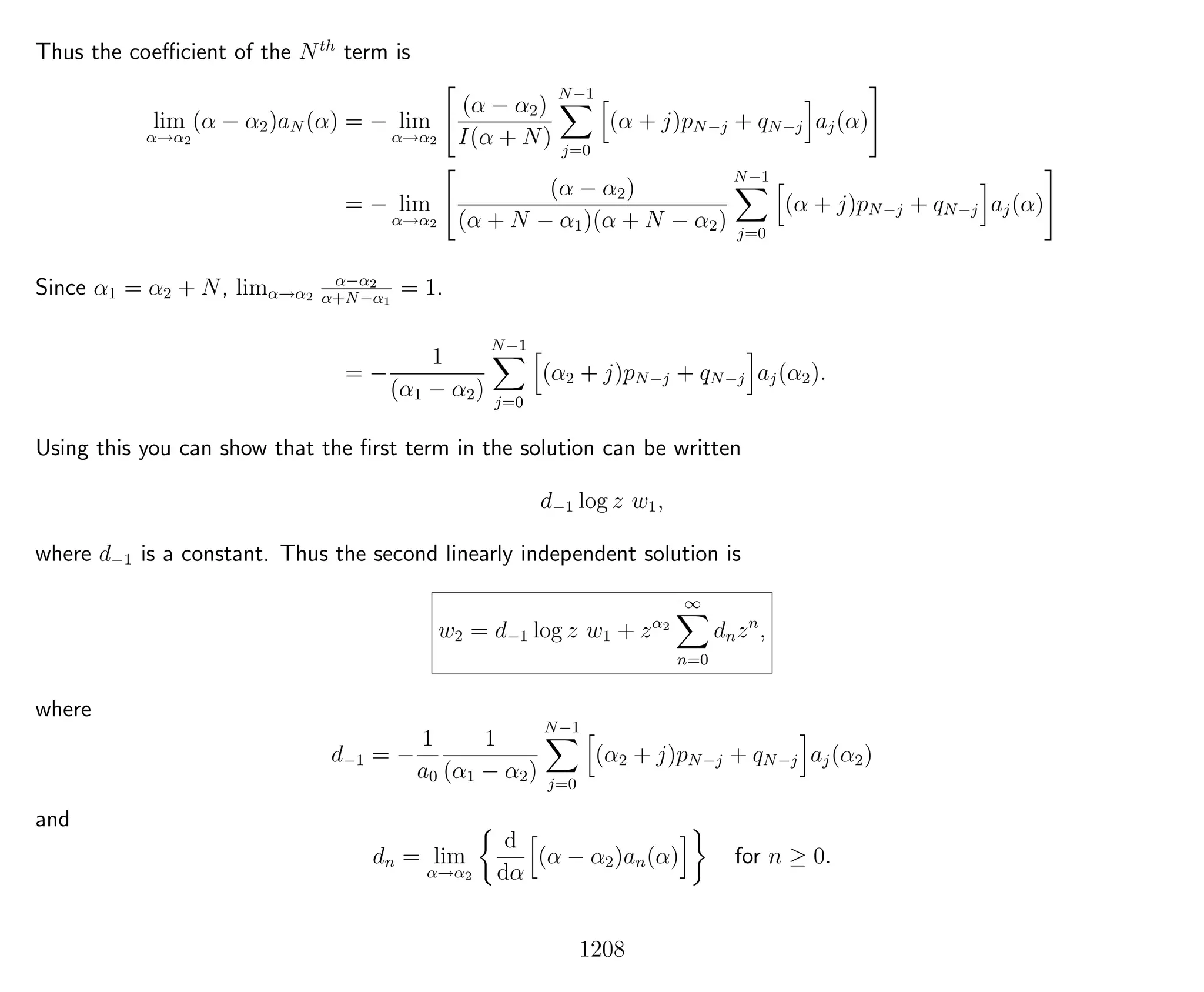 Thus the coeﬃcient of the Nth
term is
lim
α→α2
(α − α2)aN (α) = − lim
α→α2
(α − α2)
I(α + N)
N−1
j=0
(α + j)pN−j + qN−j aj(α)
= − lim
α→α2
(α − α2)
(α + N − α1)(α + N − α2)
N−1
j=0
(α + j)pN−j + qN−j aj(α)
Since α1 = α2 + N, limα→α2
α−α2
α+N−α1
= 1.
= −
1
(α1 − α2)
N−1
j=0
(α2 + j)pN−j + qN−j aj(α2).
Using this you can show that the ﬁrst term in the solution can be written
d−1 log z w1,
where d−1 is a constant. Thus the second linearly independent solution is
w2 = d−1 log z w1 + zα2
∞
n=0
dnzn
,
where
d−1 = −
1
a0
1
(α1 − α2)
N−1
j=0
(α2 + j)pN−j + qN−j aj(α2)
and
dn = lim
α→α2
d
dα
(α − α2)an(α) for n ≥ 0.
1208
 